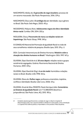 104
REPERTÓRIO BIBLIOGRÁFICO SOBRE A CONDIÇÃO DO NEGRO NO BRASIL
NASCIMENTO, Abdias do. O genocídio do negro brasileiro: processo de
um racismo mascarado. São Paulo: Perspectivas, 2016. 229 p.
NASCIMENTO, Elisa Larkin. O sortilégio da cor: identidade, raça e gênero
no Brasil. São Paulo: Selo Negro, 2003. 412 p.
NICODEMOS, Pollyana Alves. Adolescentes negros de elite e identidade
étnico-racial. Curitiba: CRV, 2014. 202 p.
NOGUEIRA, Oracy. Preconceito de marca: as relações raciais em
Itapetininga. São Paulo: Edusp, 1998. 245 p.
O CONSELHO Nacional de Promoção da Igualdade Racial na visão de
seus conselheiros: relatório de pesquisa. Brasília: Ipea, 2012. 59 p., il.
OEA. Comissão Interamericana de Direitos Humanos. Relatório sobre a
situação dos direitos humanos no Brasil.21
Washington: OEA, 1997. 167 p.
OLIVEIRA, Dijaci David de et al. 50 anos depois: relações raciais e grupos
socialmente segregados. Goiânia: Movimento Nacional de Direitos
Humanos, 2001. 241 p.
OLIVEIRA, Dijaci David de (Org.). A cor do medo: homicídios e relações
raciais no Brasil. Brasília: UnB, 1998. 164 p.
OLIVEIRA, Eliana de. Mulher negra: professora universitária, trajetória,
conflitos e identidade. Brasília: Liber Livro, 2006. 121 p.
OLIVEIRA, Erival da Silva; PEIXOTO, Paulo Henrique Lêdo. Comentários
ao Estatuto da Igualdade Racial: Lei nº 12.288/2010 (doutrina e
jurisprudência). São Paulo: Litera, ACJ, 2012. 183 p.
21 O relatório aborda especificamente a condição do negro no Brasil no Capítulo IX
(Discriminação racial), mas o assunto também é referido em outras partes, como a Introdução
e o Capítulo III (A violência policial, a impunidade e o foro privativo militar da polícia).
 