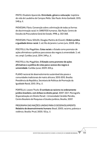 108
REPERTÓRIO BIBLIOGRÁFICO SOBRE A CONDIÇÃO DO NEGRO NO BRASIL
PINTO, Elisabete Aparecida. Etnicidade, gênero e educação: trajetória
de vida de Laudelina de Campos Mello. São Paulo: Anita Garibaldi, 2015.
548 p, il.
PIOVESAN, Flávia. Convenção sobre a eliminação de todas as formas
de discriminação racial. In: DIREITOS humanos. São Paulo: Centro de
Estudos da Procuradoria Geral do Estado, 1998. p. 353-368.
PIOVESAN, Flávia; SOUZA, Douglas Martins de (Coord.). Ordem jurídica
e igualdade étnico-racial. 2. ed. Rio de Janeiro: Lumen Juris, 2008. 381 p.
PISCITELLI, Rui Magalhães. Cotas raciais: o Estado como promotor de
ações afirmativas e políticas para acesso dos negros à universidade. 2. ed.
rev. ampl. Curitiba: Juruá, 2014. 349 p., il.
PISCITELLI, Rui Magalhães. O Estado como promotor de ações
afirmativas e a política de cotas para o acesso dos negros à
universidade. Curitiba: Juruá, 2009. 205 p.
PLANO nacional de desenvolvimento sustentável dos povos e
comunidades tradicionais de matriz africana: 2013-2015. Brasília:
Presidência da República, Secretaria de Políticas de Promoção da
Igualdade Racial, 2013. 59 p., il.
PORTELLA, Lisiane Thurle. O combate ao racismo no ordenamento
jurídico brasileiro, com ênfase no direito penal. 2007. 332 f. Monografia
(Especialização em Direito Penal) – Universidade Cândido Mendes,
Centro Brasileiro de Pesquisas e Estudos Jurídicos, Brasília, 2007.
PROGRAMA DAS NAÇÕES UNIDAS PARA O DESENVOLVIMENTO.
Relatório de desenvolvimento humano: Brasil, 2005, racismo, pobreza e
violência. Brasília: Pnud, 2005. 153 p., il.
 