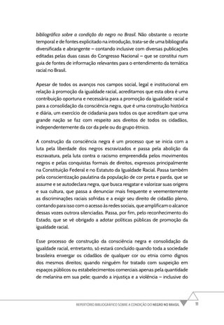 11
REPERTÓRIO BIBLIOGRÁFICO SOBRE A CONDIÇÃO DO NEGRO NO BRASIL
bibliográfico sobre a condição do negro no Brasil. Não obstante o recorte
temporal e de fontes explicitado na introdução, trata-se de uma bibliografia
diversificada e abrangente – contando inclusive com diversas publicações
editadas pelas duas casas do Congresso Nacional – que se constitui num
guia de fontes de informação relevantes para o entendimento da temática
racial no Brasil.
Apesar de todos os avanços nos campos social, legal e institucional em
relação à promoção da igualdade racial, acreditamos que esta obra é uma
contribuição oportuna e necessária para a promoção da igualdade racial e
para a consolidação da consciência negra, que é uma construção histórica
e diária, um exercício de cidadania para todos os que acreditam que uma
grande nação se faz com respeito aos direitos de todos os cidadãos,
independentemente da cor da pele ou do grupo étnico.
A construção da consciência negra é um processo que se inicia com a
luta pela liberdade dos negros escravizados e passa pela abolição da
escravatura, pela luta contra o racismo empreendida pelos movimentos
negros e pelas conquistas formais de direitos, expressos principalmente
na Constituição Federal e no Estatuto da Igualdade Racial. Passa também
pela conscientização paulatina da população de cor preta e parda, que se
assume e se autodeclara negra, que busca resgatar e valorizar suas origens
e sua cultura, que passa a denunciar mais frequente e veementemente
as discriminações raciais sofridas e a exigir seu direito de cidadão pleno,
contando para isso com o acesso às redes sociais, que amplificam o alcance
dessas vozes outrora silenciadas. Passa, por fim, pelo reconhecimento do
Estado, que se vê obrigado a adotar políticas públicas de promoção da
igualdade racial.
Esse processo de construção da consciência negra e consolidação da
igualdade racial, entretanto, só estará concluído quando toda a sociedade
brasileira enxergar os cidadãos de qualquer cor ou etnia como dignos
dos mesmos direitos; quando ninguém for tratado com suspeição em
espaços públicos ou estabelecimentos comerciais apenas pela quantidade
de melanina em sua pele; quando a injustiça e a violência – inclusive do
 