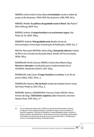 110
REPERTÓRIO BIBLIOGRÁFICO SOBRE A CONDIÇÃO DO NEGRO NO BRASIL
RIBEIRO, Carlos Antônio Costa. Cor e criminalidade: estudo e análise da
justiça no Rio de Janeiro, 1900-1930. Rio de Janeiro: UFRJ, 1995. 167 p.
RIBEIRO, Matilde. As políticas de igualdade racial no Brasil. São Paulo: F.
Ebert Stiftung, 2009. 42 p.
RISÉRIO, Antônio. A utopia brasileira e os movimentos negros. São
Paulo: Ed. 34, 2007. 438 p.
ROBERTO, Antônio. Pela igualdade racial. Brasília: Centro de
Documentação e Informação, Coordenação de Publicações, 2009. 21 p., il.
ROCHA, Maria José; PANTOJA, Selma (Org.). Rompendo silêncios: história
da África nos currículos da educação básica. Brasília: DP Comunicações,
2004. 130 p.
RODRIGUES FILHO, Guimes; PÉRON, Cristina Mary Ribeiro (Org.).
Racismo e educação: contribuições para a implementação da Lei
10.639/03. Uberlândia: EDUFU, 2011. 256 p.
RODRIGUES, João Carlos. O negro brasileiro e o cinema. 3. ed. Rio de
Janeiro: Pallas, 2001. 244 p., il.
RODRIGUES, Rosiane. Nós do Brasil: estudo das relações étnico-raciais.
São Paulo: Moderna, 2013. 152 p., il.
ROMEIRO, Adriana; CONSENTINO, Francisco Carlos; SOUZA, Marco
Antônio de (Org.). 1500/2000, trajetórias. Belo Horizonte: Unicentro
Newton Paiva, 1999. 165 p., il.22
22 É uma coletânea de artigos sobre os 500 anos de história do Brasil desde a vinda dos
portugueses, vários dos quais perpassam a questão do negro na nossa sociedade, em
especial os seguintes: “500 anos de hibridismo e impermeabilidade culturais no Brasil: os
passeurs culturels”, de Eduardo Paiva; “Colonizadores, africanos e escravidão: representações
e identidades nas Minas Gerais do século do ouro”, de Liana Maria Reis; e “Miscigenação e
racismo na historiografia brasileira”, de Ronaldo Vainfas.
 