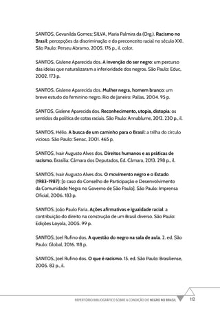 112
REPERTÓRIO BIBLIOGRÁFICO SOBRE A CONDIÇÃO DO NEGRO NO BRASIL
SANTOS, Gevanilda Gomes; SILVA, Maria Palmira da (Org.). Racismo no
Brasil: percepções da discriminação e do preconceito racial no século XXI.
São Paulo: Perseu Abramo, 2005. 176 p., il. color.
SANTOS, Gislene Aparecida dos. A invenção do ser negro: um percurso
das ideias que naturalizaram a inferioridade dos negros. São Paulo: Educ,
2002. 173 p.
SANTOS, Gislene Aparecida dos. Mulher negra, homem branco: um
breve estudo do feminino negro. Rio de Janeiro: Pallas, 2004. 95 p.
SANTOS, Gislene Aparecida dos. Reconhecimento, utopia, distopia: os
sentidos da política de cotas raciais. São Paulo: Annablume, 2012. 230 p., il.
SANTOS, Hélio. A busca de um caminho para o Brasil: a trilha do círculo
vicioso. São Paulo: Senac, 2001. 465 p.
SANTOS, Ivair Augusto Alves dos. Direitos humanos e as práticas de
racismo. Brasília: Câmara dos Deputados, Ed. Câmara, 2013. 298 p., il.
SANTOS, Ivair Augusto Alves dos. O movimento negro e o Estado
(1983-1987): [o caso do Conselho de Participação e Desenvolvimento
da Comunidade Negra no Governo de São Paulo]. São Paulo: Imprensa
Oficial, 2006. 183 p.
SANTOS, João Paulo Faria. Ações afirmativas e igualdade racial: a
contribuição do direito na construção de um Brasil diverso. São Paulo:
Edições Loyola, 2005. 99 p.
SANTOS, Joel Rufino dos. A questão do negro na sala de aula. 2. ed. São
Paulo: Global, 2016. 118 p.
SANTOS, Joel Rufino dos. O que é racismo. 15. ed. São Paulo: Brasiliense,
2005. 82 p., il.
 