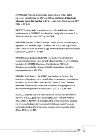 122
REPERTÓRIO BIBLIOGRÁFICO SOBRE A CONDIÇÃO DO NEGRO NO BRASIL
ARRUTI, José Maurício. Quilombos e cidades: breve ensaio sobre
processos e dicotomias. In: BIRMAN, Patrícia et al (Org.). Dispositivos
urbanos e trama dos viventes: ordens e resistências. Rio de Janeiro: FGV,
2015. p. 217-238.
BALICO, Vladimir. A discriminação racial e a efetividade dos direitos
fundamentais. In: TRATADO luso-brasileiro da dignidade humana. 2. ed.
São Paulo: Quartier Latin, 2009, p. 281-304.
BANDEIRA, Lourdes; SUÁREZ, Mireya. Ordem pública, discriminação e
repressão. In: OLIVEIRA, Dijaci David de; SANTOS, Sales Augusto dos;
SILVA, Valéria Getúlio de Brito e (Org.). Violência policial: tolerância zero?
Goiânia: UFG, 2001. p. 129-150.
BARBIERI, Carla Bertucci; QUEIROZ, José Guilherme Carneiro. Da
constitucionalidade das cotas para afrodescendentes em universidades
brasileiras. In: DIREITOS humanos. Curitiba: Juruá, 2007. v. II
(Fundamento, proteção e implementação: perspectivas e desafios
contemporâneos), p. 681-698.
BARBIERI, Carla Bertucci; QUEIROZ, José Guilherme Carneiro. Da
constitucionalidade das cotas para afrodescendentes em universidades
brasileiras. In: PIOVESAN, Flávia; IKAWA, Daniela (Coord.). Direitos
humanos: fundamentos, proteção e implementação: perspectivas e
desafios contemporâneos. Curitiba: Juruá, 2007. v. II. p. 681-698.
BECHELLI, Ricardo Siqueira. Nacionalismo e antirracismo em Manoel
Bomfim. In: CRUZ, José Vieira da; BITTENCOURT JÚNIOR, Antonio
(Org.). Manoel Bomfim e a América Latina: a dialética entre o passado
e o presente, textos do seminário nacional alusivo aos cem anos da
publicação da obra A América Latina: males de origem. Aracaju: Diário
Oficial, 2010. p. 147-183.
 
