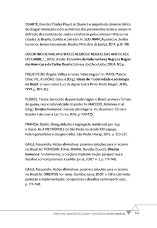 126
REPERTÓRIO BIBLIOGRÁFICO SOBRE A CONDIÇÃO DO NEGRO NO BRASIL
DUARTE, Evandro Charles Piza et al. Quem é o suspeito do crime de tráfico
de drogas? anotações sobre a dinâmica dos preconceitos raciais e sociais na
definição das condutas de usuário e traficante pelos policiais militares nas
cidades de Brasília, Curitiba e Salvador. In: SEGURANÇA pública e direitos
humanos: temas transversais. Brasília: Ministério da Justiça, 2014. p. 81-118.
ENCONTRO DE PARLAMENTARES NEGROS E NEGRAS DAS AMÉRICAS E
DO CARIBE, 1., 2003, Brasília. I Encontro de Parlamentares Negros e Negras
das Américas e do Caribe. Brasília: Câmara dos Deputados, 2004. 128 p.
FIGUEIREDO, Ângela. Velhas e novas “elites negras”. In: MAIO, Marcos
Chor; VILLAS BÔAS, Glaucia (Org.). Ideais de modernidade e sociologia
no Brasil: ensaios sobre Luiz de Aguiar Costa Pinto. Porto Alegre: UFRS,
1999. p. 109-123.
FLORES, Tarsila. Genocídio da juventude negra no Brasil: as novas formas
de guerra, raça e colonialidade do poder. In: MACEDO, Aldenora et al.
(Org.). Direitos humanos: diversas abordagens. Rio de Janeiro: Câmara
Brasileira de Jovens Escritores, 2016. p. 109-125.
FRANÇA, Danilo. Desigualdades e segregação residencial por raça
e classe. In: A METRÓPOLE de São Paulo no século XXI: espaço,
heterogeneidades e desigualdades. São Paulo: Unesp, 2015. p. 223-251.
GALLI, Alessandra. Ações afirmativas: possíveis soluções para o racismo
no Brasil. In: PIOVESAN, Flávia; IKAWA, Daniela (Coord.). Direitos
humanos: fundamentos, proteção e implementação: perspectivas e
desafios contemporâneos. Curitiba: Juruá, 2007. v. 2, p. 717-740.
GALLI, Alessandra. Ações afirmativas: possíveis soluções para o racismo
no Brasil. In: DIREITOS humanos. Curitiba: Juruá, 2007. v. II (Fundamento,
proteção e implementação: perspectivas e desafios contemporâneos),
p. 717-740.
 