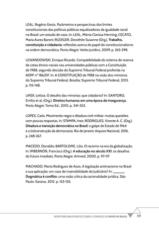 129
REPERTÓRIO BIBLIOGRÁFICO SOBRE A CONDIÇÃO DO NEGRO NO BRASIL
LEAL, Rogério Gesta. Parâmetros e perspectivas dos limites
constitucionais das políticas públicas equalizadoras da igualdade racial
no Brasil: um estudo de caso. In: LEAL, Mônia Clarissa Henning; CECATO,
Maria Aurea Baroni; RÜDIGER, Dorothée Susanne (Org.). Trabalho,
constituição e cidadania: reflexões acerca do papel do constitucionalismo
na ordem democrática. Porto Alegre: Verbo Jurídico, 2009. p. 265-298.
LEWANDOWSKI, Enrique Ricardo. Compatibilidade do sistema de reserva
de cotas étnico-raciais nas universidades públicas com a Constituição
de 1988, segundo decisão do Supremo Tribunal Federal proferida na
ADPF nº 186/DF. In: A CONSTITUIÇÃO de 1988 na visão dos ministros
do Supremo Tribunal Federal. Brasília: Supremo Tribunal Federal, 2013.
p. 115-148.
LINDI, Letízia. O desafio das minorias: que cidadania? In: SANTORO,
Emílio et al. (Org.). Direitos humanos em uma época de insegurança.
Porto Alegre: Tomo Ed., 2010. p. 341-353.
LOPES, Carla. Movimento negro e ditadura civil-militar: muitas questões
com poucas respostas. In: STAMPA, Inez; RODRIGUES, Vicente A. C. (Org.).
Ditadura e transição democrática no Brasil: o golpe de Estado de 1964
e a (re)construção da democracia. Rio de Janeiro: Arquivo Nacional, 2016.
p. 248-267.
MACEDO, Donaldo; BARTOLOME, Lilia. O racismo na era da globalização.
In: IMBERNÓN, Francisco (Org.). A educação no século XXI: os desafios
do futuro imediato. Porto Alegre: Artmed, 2000. p. 97-117
MACHADO, Marta Rodriguez de Assis. A legislação antirracismo no Brasil
e sua aplicação: um caso de insensibilidade do Judiciário? In: ______.
Dogmática é conflito: uma visão crítica da racionalidade jurídica. São
Paulo: Saraiva, 2012. p. 133-155.
 
