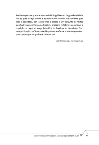 13
REPERTÓRIO BIBLIOGRÁFICO SOBRE A CONDIÇÃO DO NEGRO NO BRASIL
Por fim, espera-se que este repertório bibliográfico seja de grande utilidade
não só para os legisladores e estudiosos do assunto, mas também para
toda a sociedade, por facilitar-lhes o acesso a um conjunto de textos
significativos que informam, debatem, analisam, refletem e denunciam a
condição do negro ao longo da história do Brasil até os dias atuais. Com
esta publicação, a Câmara dos Deputados reafirma o seu compromisso
com a promoção da igualdade racial no país.
Coordenadores e organizadores
 
