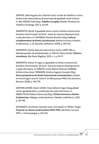 135
REPERTÓRIO BIBLIOGRÁFICO SOBRE A CONDIÇÃO DO NEGRO NO BRASIL
SANTOS, Sales Augusto dos. Questão racial, mundo de trabalho e o início
da discussão sobre políticas de promoção da igualdade racial no Brasil.
In: DAL ROSSO, Sadi (Org.). Trabalho na capital. Brasília: Ministério do
Trabalho e Emprego, 2011. p. 63-84.
SARMENTO, Daniel. A igualdade étnico-racial no direito constitucional
brasileiro: discriminação “de facto”, teoria do impacto desproporcional
e ação afirmativa. In: CAMARGO, Marcelo Novelino (Org.) Leituras
complementares de direito constitucional: direitos humanos e direitos
fundamentais. 2. ed. Salvador: JusPodivm, 2008, p. 203-231.
SARMENTO, Daniel. Ação afirmativa étnico-racial: a ADPF 186 e a
delicada questão da autodeclaração. In: MELLO, Marco Aurélio. Ciência e
consciência. São Paulo: Migalhas, 2015. v. 1, p. 59-77.
SARMENTO, Daniel. O negro e a igualdade no direito constitucional
brasileiro: discriminação “de facto”, teoria do impacto desproporcional
e ações afirmativas. In: DIREITO, Carlos Alberto Menezes; PEREIRA,
Antônio Celso Alves; TRINDADE, Antônio Augusto Cançado (Org.).
Novas perspectivas do direito internacional contemporâneo: estudos
em homenagem ao prof. Celso D. de Albuquerque Mello. Rio de Janeiro:
Renovar, 2008, p. 743-775.
SARTORI JUNIOR, Dailor; LEIVAS, Paulo Gilberto Cogo. Desigualdade
racial e igualdade fática: a justificação das ações afirmativas. In:
ANJOS FILHO, Robério Nunes dos (Org.). Direitos humanos e direitos
fundamentais: diálogos contemporâneos. Salvador: JusPodivum, 2013.
p. 137-148.
SCHWARCZ, Lilia Moritz. Questão racial e etnicidade. In: MICELI, Sergio.
O que ler na ciência social brasileira (1970-1995). São Paulo: Sumaré,
1999. v. I (Antropologia), p. 267-325.
 