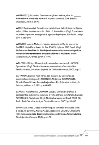 139
REPERTÓRIO BIBLIOGRÁFICO SOBRE A CONDIÇÃO DO NEGRO NO BRASIL
WAISELFISZ, Julio Jacobo. Questões de gênero e de raça/cor. In: ______.
Homicídios e juventude no Brasil: mapa da violência 2013. Brasília:
Qualidade, 2013. p. 81-99.
WERLE, Denílson et al. Para além da inefetividade da lei: Estado de Direito,
esfera pública e antirracismo. In: LAVALLE, Adrian Gurza (Org.). O horizonte
da política: questões emergentes e agendas de pesquisa. São Paulo: Unesp,
2011. p. 263-306.
WERNECK, Jurema. Mulheres negras e violência no Rio de Janeiro. In:
CASTRO, Lúcia Maria Xavier de; CALASANS, Myllena; REIS, Sarah (Org.).
Mulheres de Brasília e do Rio de Janeiro no monitoramento da política
nacional de enfrentamento à violência contra as mulheres. Rio de
Janeiro: Criola, CFemea, 2010. p. 11-49.
WOLFRUM, Rüdiger. Discriminação, xenofobia e racismo. In: JANUSZ,
Symonides (Org.). Direitos humanos: novas dimensões e desafios.
Brasília: Unesco, Secretaria Especial de Direitos Humanos, 2003. cap. 7.
ZAFFARONI, Eugenio Raúl. Tenda dos milagres ou a denúncia do
apartheid criminológico. In: TUBENCHLAK, James; BUSTAMANTE,
Ricardo (Coord.). Livro de estudos jurídicos. Rio de Janeiro: Instituto de
Estudos Jurídicos, v. 2, 1991. p. 449-472.
ZAMORA, Maria Helena; CANARIM, Claudia. Direitos de crianças e
adolescentes: extermínio, racismo e o velho silêncio. In: SYDOW, Evanize;
MENDONÇA, Maria Luisa (Org.). Direitos humanos no Brasil: 2009. São
Paulo: Rede Social de Justiça e Direitos Humanos, 2009. p. 161-167.
ZONINSEIN, Jonas. O caso econômico para combater a exclusão racial
e étnica. In: BUVINIC, Mayra; MAZZA, Jacqueline; DEUTSCH, Ruthanne
(Ed.). Inclusão social e desenvolvimento econômico na América Latina.
Rio de Janeiro: Campus, 2004. p. 41-51.
 