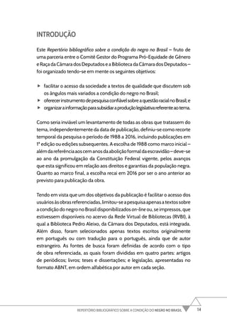 14
REPERTÓRIO BIBLIOGRÁFICO SOBRE A CONDIÇÃO DO NEGRO NO BRASIL
INTRODUÇÃO
Este Repertório bibliográfico sobre a condição do negro no Brasil – fruto de
uma parceria entre o Comitê Gestor do Programa Pró-Equidade de Gênero
e Raça da Câmara dos Deputados e a Biblioteca da Câmara dos Deputados –
foi organizado tendo-se em mente os seguintes objetivos:
f
f facilitar o acesso da sociedade a textos de qualidade que discutem sob
os ângulos mais variados a condição do negro no Brasil;
f
f oferecerinstrumentodepesquisaconfiávelsobreaquestãoracialnoBrasil;e
f
f organizarainformaçãoparasubsidiaraproduçãolegislativareferenteaotema.
Como seria inviável um levantamento de todas as obras que tratassem do
tema, independentemente da data de publicação, definiu-se como recorte
temporal da pesquisa o período de 1988 a 2016, incluindo publicações em
1ª edição ou edições subsequentes. A escolha de 1988 como marco inicial –
alémdareferênciaaoscemanosdaaboliçãoformaldaescravidão–deve-se
ao ano da promulgação da Constituição Federal vigente, pelos avanços
que esta significou em relação aos direitos e garantias da população negra.
Quanto ao marco final, a escolha recai em 2016 por ser o ano anterior ao
previsto para publicação da obra.
Tendo em vista que um dos objetivos da publicação é facilitar o acesso dos
usuáriosàsobras referenciadas, limitou-seapesquisaapenasatextossobre
a condição do negro no Brasil disponibilizados on-line ou, se impressos, que
estivessem disponíveis no acervo da Rede Virtual de Bibliotecas (RVBI), à
qual a Biblioteca Pedro Aleixo, da Câmara dos Deputados, está integrada.
Além disso, foram selecionados apenas textos escritos originalmente
em português ou com tradução para o português, ainda que de autor
estrangeiro. As fontes de busca foram definidas de acordo com o tipo
de obra referenciada, as quais foram divididas em quatro partes: artigos
de periódicos; livros; teses e dissertações; e legislação, apresentadas no
formato ABNT, em ordem alfabética por autor em cada seção.
 