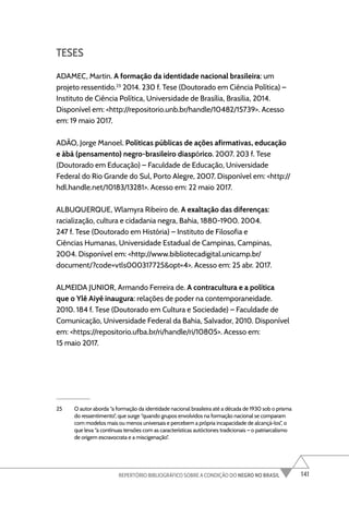 141
REPERTÓRIO BIBLIOGRÁFICO SOBRE A CONDIÇÃO DO NEGRO NO BRASIL
TESES
ADAMEC, Martin. A formação da identidade nacional brasileira: um
projeto ressentido.25
2014. 230 f. Tese (Doutorado em Ciência Política) –
Instituto de Ciência Política, Universidade de Brasília, Brasília, 2014.
Disponível em: <http://repositorio.unb.br/handle/10482/15739>. Acesso
em: 19 maio 2017.
ADÃO, Jorge Manoel. Políticas públicas de ações afirmativas, educação
e àbá (pensamento) negro-brasileiro diaspórico. 2007. 203 f. Tese
(Doutorado em Educação) – Faculdade de Educação, Universidade
Federal do Rio Grande do Sul, Porto Alegre, 2007. Disponível em: <http://
hdl.handle.net/10183/13281>. Acesso em: 22 maio 2017.
ALBUQUERQUE, Wlamyra Ribeiro de. A exaltação das diferenças:
racialização, cultura e cidadania negra, Bahia, 1880-1900. 2004.
247 f. Tese (Doutorado em História) – Instituto de Filosofia e
Ciências Humanas, Universidade Estadual de Campinas, Campinas,
2004. Disponível em: <http://www.bibliotecadigital.unicamp.br/
document/?code=vtls000317725&opt=4>. Acesso em: 25 abr. 2017.
ALMEIDA JUNIOR, Armando Ferreira de. A contracultura e a política
que o Ylê Aiyê inaugura: relações de poder na contemporaneidade.
2010. 184 f. Tese (Doutorado em Cultura e Sociedade) – Faculdade de
Comunicação, Universidade Federal da Bahia, Salvador, 2010. Disponível
em: <https://repositorio.ufba.br/ri/handle/ri/10805>. Acesso em:
15 maio 2017.
25 O autor aborda “a formação da identidade nacional brasileira até a década de 1930 sob o prisma
do ressentimento”, que surge “quando grupos envolvidos na formação nacional se comparam
com modelos mais ou menos universais e percebem a própria incapacidade de alcançá-los”, o
que leva “a contínuas tensões com as características autóctones tradicionais – o patriarcalismo
de origem escravocrata e a miscigenação”.
 
