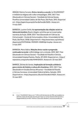 143
REPERTÓRIO BIBLIOGRÁFICO SOBRE A CONDIÇÃO DO NEGRO NO BRASIL
ARAÚJO, Patrício Carneiro. Entre o terreiro e a escola: Lei 10.639/200326
e intolerância religiosa sob o olhar antropológico. 2015. 242 f. Tese
(Doutorado em Ciências Sociais) – Faculdade de Ciências Sociais,
Pontifícia Universidade Católica de São Paulo, São Paulo, 2015. Disponível
em: <https://sapientia.pucsp.br/handle/handle/3650>. Acesso em:
11 maio 2017.
BARBOSA, Luciene Cecilia. As representações das relações raciais na
telenovela brasileira: Brasil e Angola: caminhos que se cruzam pelas
narrativas da ficção. 2008. 203 f. Tese (Doutorado em Ciências da
Comunicação) – Escola de Comunicações e Artes, Universidade de São
Paulo, São Paulo, 2008. Disponível em: <http://www.teses.usp.br/teses/
disponiveis/27/27154/tde–19092011–102810/pt–br.php>. Acesso em:
5 maio 2017.
BARBOSA, Maria Valéria. Relações étnico-raciais e progressão
continuada na escola: o difícil diálogo com a inclusão. 2010. 262 f. Tese
(Doutorado em Ciências Sociais) – Faculdade de Filosofia e Ciências,
Universidade Estadual Paulista, Marília, SP, 2010. Disponível em: <https://
repositorio.unesp.br/handle/11449/101013>. Acesso em: 22 maio 2017.
BARROS, Zelinda dos Santos. Implicações da formação a distância
para o ensino de história e cultura afro-brasileiras. 2013. 230 f. Tese
(Doutorado em Estudos Étnicos Africanos) – Faculdade de Filosofia
e Ciências Humanas, Universidade Federal da Bahia, Salvador, 2013.
Disponível em: <https://repositorio.ufba.br/ri/handle/ri/14531>. Acesso em:
15 maio 2017.
26 A Lei nº 10.639/2003 “altera a Lei nº 9.394, de 20 de dezembro de 1996, que estabelece as
diretrizes e bases da educação nacional, para incluir no currículo oficial da rede de ensino a
obrigatoriedade da temática “História e Cultura Afro-Brasileira”, e dá outras providências.
 