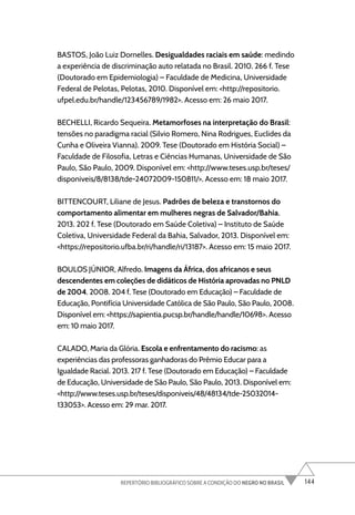 144
REPERTÓRIO BIBLIOGRÁFICO SOBRE A CONDIÇÃO DO NEGRO NO BRASIL
BASTOS, João Luiz Dornelles. Desigualdades raciais em saúde: medindo
a experiência de discriminação auto relatada no Brasil. 2010. 266 f. Tese
(Doutorado em Epidemiologia) – Faculdade de Medicina, Universidade
Federal de Pelotas, Pelotas, 2010. Disponível em: <http://repositorio.
ufpel.edu.br/handle/123456789/1982>. Acesso em: 26 maio 2017.
BECHELLI, Ricardo Sequeira. Metamorfoses na interpretação do Brasil:
tensões no paradigma racial (Silvio Romero, Nina Rodrigues, Euclides da
Cunha e Oliveira Vianna). 2009. Tese (Doutorado em História Social) –
Faculdade de Filosofia, Letras e Ciências Humanas, Universidade de São
Paulo, São Paulo, 2009. Disponível em: <http://www.teses.usp.br/teses/
disponiveis/8/8138/tde-24072009-150811/>. Acesso em: 18 maio 2017.
BITTENCOURT, Liliane de Jesus. Padrões de beleza e transtornos do
comportamento alimentar em mulheres negras de Salvador/Bahia.
2013. 202 f. Tese (Doutorado em Saúde Coletiva) – Instituto de Saúde
Coletiva, Universidade Federal da Bahia, Salvador, 2013. Disponível em:
<https://repositorio.ufba.br/ri/handle/ri/13187>. Acesso em: 15 maio 2017.
BOULOS JÚNIOR, Alfredo. Imagens da África, dos africanos e seus
descendentes em coleções de didáticos de História aprovadas no PNLD
de 2004. 2008. 204 f. Tese (Doutorado em Educação) – Faculdade de
Educação, Pontifícia Universidade Católica de São Paulo, São Paulo, 2008.
Disponível em: <https://sapientia.pucsp.br/handle/handle/10698>. Acesso
em: 10 maio 2017.
CALADO, Maria da Glória. Escola e enfrentamento do racismo: as
experiências das professoras ganhadoras do Prêmio Educar para a
Igualdade Racial. 2013. 217 f. Tese (Doutorado em Educação) – Faculdade
de Educação, Universidade de São Paulo, São Paulo, 2013. Disponível em:
<http://www.teses.usp.br/teses/disponiveis/48/48134/tde-25032014-
133053>. Acesso em: 29 mar. 2017.
 