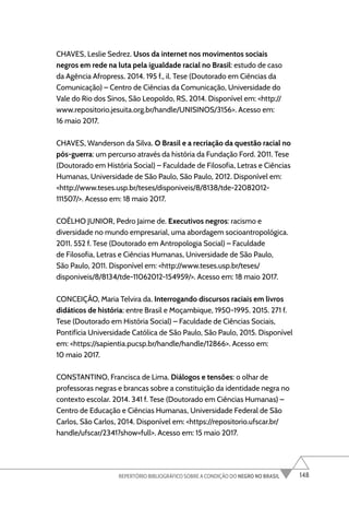148
REPERTÓRIO BIBLIOGRÁFICO SOBRE A CONDIÇÃO DO NEGRO NO BRASIL
CHAVES, Leslie Sedrez. Usos da internet nos movimentos sociais
negros em rede na luta pela igualdade racial no Brasil: estudo de caso
da Agência Afropress. 2014. 195 f., il. Tese (Doutorado em Ciências da
Comunicação) – Centro de Ciências da Comunicação, Universidade do
Vale do Rio dos Sinos, São Leopoldo, RS, 2014. Disponível em: <http://
www.repositorio.jesuita.org.br/handle/UNISINOS/3156>. Acesso em:
16 maio 2017.
CHAVES, Wanderson da Silva. O Brasil e a recriação da questão racial no
pós-guerra: um percurso através da história da Fundação Ford. 2011. Tese
(Doutorado em História Social) – Faculdade de Filosofia, Letras e Ciências
Humanas, Universidade de São Paulo, São Paulo, 2012. Disponível em:
<http://www.teses.usp.br/teses/disponiveis/8/8138/tde-22082012-
111507/>. Acesso em: 18 maio 2017.
COÊLHO JUNIOR, Pedro Jaime de. Executivos negros: racismo e
diversidade no mundo empresarial, uma abordagem socioantropológica.
2011. 552 f. Tese (Doutorado em Antropologia Social) – Faculdade
de Filosofia, Letras e Ciências Humanas, Universidade de São Paulo,
São Paulo, 2011. Disponível em: <http://www.teses.usp.br/teses/
disponiveis/8/8134/tde-11062012-154959/>. Acesso em: 18 maio 2017.
CONCEIÇÃO, Maria Telvira da. Interrogando discursos raciais em livros
didáticos de história: entre Brasil e Moçambique, 1950-1995. 2015. 271 f.
Tese (Doutorado em História Social) – Faculdade de Ciências Sociais,
Pontifícia Universidade Católica de São Paulo, São Paulo, 2015. Disponível
em: <https://sapientia.pucsp.br/handle/handle/12866>. Acesso em:
10 maio 2017.
CONSTANTINO, Francisca de Lima. Diálogos e tensões: o olhar de
professoras negras e brancas sobre a constituição da identidade negra no
contexto escolar. 2014. 341 f. Tese (Doutorado em Ciências Humanas) –
Centro de Educação e Ciências Humanas, Universidade Federal de São
Carlos, São Carlos, 2014. Disponível em: <https://repositorio.ufscar.br/
handle/ufscar/2341?show=full>. Acesso em: 15 maio 2017.
 
