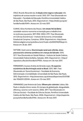 150
REPERTÓRIO BIBLIOGRÁFICO SOBRE A CONDIÇÃO DO NEGRO NO BRASIL
CRUZ, Ricardo Alexandre da. A relação entre negros e educação: três
trajetórias de sucesso escolar e social. 2013, 137 f. Tese (Doutorado em
Educação) – Faculdade de Educação, Pontifícia Universidade Católica
de São Paulo, São Paulo, 2013. Disponível em: <https://tede2.pucsp.br/
handle/handle/10411>. Acesso em: 22 maio 2017.
CUNHA, Silvio Humberto dos Passos. Um retrato fiel da Bahia:
sociedade-racismo-economia na transição para o trabalho livre
no recôncavo açucareiro, 1871-1902. 2004. 279 f. Tese (Doutorado
em Ciências Econômicas) – Instituto de Economia, Universidade
Estadual de Campinas, Campinas, 2004. Disponível em: <http://www.
bibliotecadigital.unicamp.br/document/?code=vtls000376591&opt=4>.
Acesso em: 26 abr. 2017.
FATTORE, Gisel Lorena. Discriminação racial auto referida, stress
psicossocial e sintomas asmáticos em crianças de Salvador. 2015.
127 f. Tese (Doutorado em Saúde Pública) – Instituto de Saúde Coletiva,
Universidade Federal da Bahia, Salvador, 2015. Disponível em: <https://
repositorio.ufba.br/ri/handle/ri/17920>. Acesso em: 26 maio 2017.
FERNANDES, Gustavo Andrey de Almeida Lopes. Os aspectos
econômicos da discriminação racial no Brasil. 2012. 188 f. Tese
(Doutorado em Teoria Econômica) – Faculdade de Economia,
Administração e Contabilidade, Universidade de São Paulo, São Paulo,
2012. Disponível em: <http://www.teses.usp.br/teses/disponiveis/12/12138/
tde-11062012-203141>. Acesso em: 25 maio 2017.
FERNANDES, José Antonio da Costa. Olhares pós-coloniais: Lisboa, São
Paulo e relações étnico-raciais. Em tempos de globalização, desigualdade,
diferença, racismo e anti-racismo. 2006. 329 f. Tese (Doutorado em
Ciências Sociais) – Faculdade de Ciências Sociais, Pontifícia Universidade
Católica de São Paulo, São Paulo, 2006. Disponível em: <https://sapientia.
pucsp.br/handle/handle/3746>. Acesso em: 18 maio 2017.
 