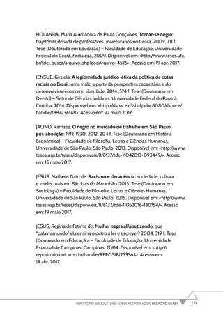 154
REPERTÓRIO BIBLIOGRÁFICO SOBRE A CONDIÇÃO DO NEGRO NO BRASIL
HOLANDA, Maria Auxiliadora de Paula Gonçalves. Tornar-se negro:
trajetórias de vida de professores universitários no Ceará. 2009. 211 f.
Tese (Doutorado em Educação) – Faculdade de Educação, Universidade
Federal do Ceará, Fortaleza, 2009. Disponível em: <http://www.teses.ufc.
br/tde_busca/arquivo.php?codArquivo=4525>. Acesso em: 19 abr. 2017.
IENSUE, Geziela. A legitimidade jurídico-ética da política de cotas
raciais no Brasil: uma visão a partir da perspectiva capacitária e do
desenvolvimento como liberdade. 2014. 574 f. Tese (Doutorado em
Direito) – Setor de Ciências Jurídicas, Universidade Federal do Paraná,
Curitiba, 2014. Disponível em: <http://dspace.c3sl.ufpr.br:8080/dspace/
handle/1884/36148>. Acesso em: 22 maio 2017.
JACINO, Ramatis. O negro no mercado de trabalho em São Paulo
pós-abolição: 1912-1920. 2012. 204 f. Tese (Doutorado em História
Econômica) – Faculdade de Filosofia, Letras e Ciências Humanas,
Universidade de São Paulo, São Paulo, 2013. Disponível em: <http://www.
teses.usp.br/teses/disponiveis/8/8137/tde-11042013-093449/>. Acesso
em: 15 maio 2017.
JESUS, Matheus Gato de. Racismo e decadência: sociedade, cultura
e intelectuais em São Luís do Maranhão. 2015. Tese (Doutorado em
Sociologia) – Faculdade de Filosofia, Letras e Ciências Humanas,
Universidade de São Paulo, São Paulo, 2015. Disponível em: <http://www.
teses.usp.br/teses/disponiveis/8/8132/tde-11052016-130154/>. Acesso
em: 19 maio 2017.
JESUS, Regina de Fatima de. Mulher negra alfabetizando: que
“palavramundo” ela ensina o outro a ler e escrever? 2004. 319 f. Tese
(Doutorado em Educação) – Faculdade de Educação, Universidade
Estadual de Campinas, Campinas, 2004. Disponível em: <http://
repositorio.unicamp.br/handle/REPOSIP/253565>. Acesso em:
19 abr. 2017.
 
