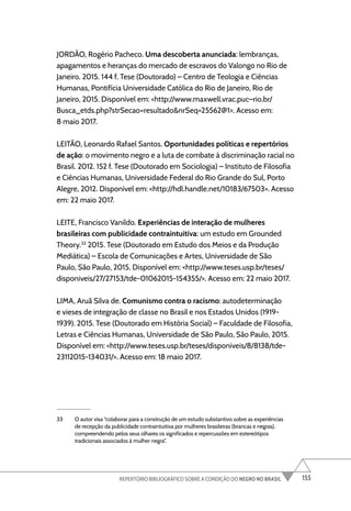 155
REPERTÓRIO BIBLIOGRÁFICO SOBRE A CONDIÇÃO DO NEGRO NO BRASIL
JORDÃO, Rogério Pacheco. Uma descoberta anunciada: lembranças,
apagamentos e heranças do mercado de escravos do Valongo no Rio de
Janeiro. 2015. 144 f. Tese (Doutorado) – Centro de Teologia e Ciências
Humanas, Pontifícia Universidade Católica do Rio de Janeiro, Rio de
Janeiro, 2015. Disponível em: <http://www.maxwell.vrac.puc–rio.br/
Busca_etds.php?strSecao=resultado&nrSeq=25562@1>. Acesso em:
8 maio 2017.
LEITÃO, Leonardo Rafael Santos. Oportunidades políticas e repertórios
de ação: o movimento negro e a luta de combate à discriminação racial no
Brasil. 2012. 152 f. Tese (Doutorado em Sociologia) – Instituto de Filosofia
e Ciências Humanas, Universidade Federal do Rio Grande do Sul, Porto
Alegre, 2012. Disponível em: <http://hdl.handle.net/10183/67503>. Acesso
em: 22 maio 2017.
LEITE, Francisco Vanildo. Experiências de interação de mulheres
brasileiras com publicidade contraintuitiva: um estudo em Grounded
Theory.33
2015. Tese (Doutorado em Estudo dos Meios e da Produção
Mediática) – Escola de Comunicações e Artes, Universidade de São
Paulo, São Paulo, 2015. Disponível em: <http://www.teses.usp.br/teses/
disponiveis/27/27153/tde-01062015-154355/>. Acesso em: 22 maio 2017.
LIMA, Aruã Silva de. Comunismo contra o racismo: autodeterminação
e vieses de integração de classe no Brasil e nos Estados Unidos (1919-
1939). 2015. Tese (Doutorado em História Social) – Faculdade de Filosofia,
Letras e Ciências Humanas, Universidade de São Paulo, São Paulo, 2015.
Disponível em: <http://www.teses.usp.br/teses/disponiveis/8/8138/tde-
23112015-134031/>. Acesso em: 18 maio 2017.
33 O autor visa “colaborar para a construção de um estudo substantivo sobre as experiências
de recepção da publicidade contraintuitiva por mulheres brasileiras (brancas e negras),
compreendendo pelos seus olhares os significados e repercussões em estereótipos
tradicionais associados à mulher negra”.
 