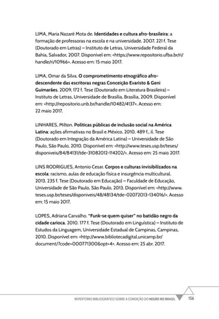 156
REPERTÓRIO BIBLIOGRÁFICO SOBRE A CONDIÇÃO DO NEGRO NO BRASIL
LIMA, Maria Nazaré Mota de. Identidades e cultura afro-brasileira: a
formação de professoras na escola e na universidade. 2007. 221 f. Tese
(Doutorado em Letras) – Instituto de Letras, Universidade Federal da
Bahia, Salvador, 2007. Disponível em: <https://www.repositorio.ufba.br/ri/
handle/ri/10966>. Acesso em: 15 maio 2017.
LIMA, Omar da Silva. O comprometimento etnográfico afro-
descendente das escritoras negras Conceição Evaristo & Geni
Guimarães. 2009, 172 f. Tese (Doutorado em Literatura Brasileira) –
Instituto de Letras, Universidade de Brasília, Brasília, 2009. Disponível
em: <http://repositorio.unb.br/handle/10482/4137>. Acesso em:
22 maio 2017.
LINHARES, Milton. Políticas públicas de inclusão social na América
Latina: ações afirmativas no Brasil e México. 2010. 489 f., il. Tese
(Doutorado em Integração da América Latina) – Universidade de São
Paulo, São Paulo, 2010. Disponível em: <http://www.teses.usp.br/teses/
disponiveis/84/84131/tde-31082012-114202/>. Acesso em: 25 maio 2017.
LINS RODRIGUES, Antonio Cesar. Corpos e culturas invisibilizados na
escola: racismo, aulas de educação física e insurgência multicultural.
2013. 235 f. Tese (Doutorado em Educação) – Faculdade de Educação,
Universidade de São Paulo, São Paulo, 2013. Disponível em: <http://www.
teses.usp.br/teses/disponiveis/48/48134/tde-02072013-134016/>. Acesso
em: 15 maio 2017.
LOPES, Adriana Carvalho. “Funk-se quem quiser” no batidão negro da
cidade carioca. 2010. 177 f. Tese (Doutorado em Linguística) – Instituto de
Estudos da Linguagem, Universidade Estadual de Campinas, Campinas,
2010. Disponível em: <http://www.bibliotecadigital.unicamp.br/
document/?code=000771300&opt=4>. Acesso em: 25 abr. 2017.
 
