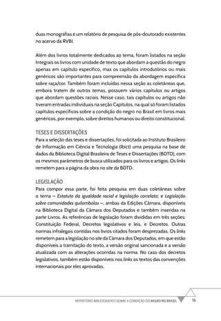 16
REPERTÓRIO BIBLIOGRÁFICO SOBRE A CONDIÇÃO DO NEGRO NO BRASIL
duas monografias e um relatório de pesquisa de pós-doutorado existentes
no acervo da RVBI.
Além dos livros totalmente dedicados ao tema, foram listados na seção
Integrais os livros com unidade de texto que abordam a questão do negro
apenas em capítulo específico, mas os capítulos introdutórios ou mais
genéricos são importantes para compreensão da abordagem específica
sobre raça/cor. Também foram incluídas nessa seção as coletâneas que,
embora tratem de outros temas, possuem vários capítulos ou artigos
que abordam questões raciais. Nesse caso, tais capítulos ou artigos não
tiveram entradas individuais na seção Capítulos, na qual só foram listados
capítulos específicos sobre a condição do negro no Brasil em livros mais
genéricos, por exemplo, sobre direitos humanos ou direito constitucional.
TESES E DISSERTAÇÕES
Para a seleção das teses e dissertações, foi solicitada ao Instituto Brasileiro
de Informação em Ciência e Tecnologia (Ibict) uma pesquisa na base de
dados da Biblioteca Digital Brasileira de Teses e Dissertações (BDTD), com
os mesmos parâmetros de busca utilizados para os livros e artigos. Os links
remetem para a página da obra no site da BDTD.
LEGISLAÇÃO
Para compor essa parte, foi feita pesquisa em duas coletâneas sobre
o tema – Estatuto da igualdade racial e legislação correlata; e Legislação
sobre comunidades quilombolas –, ambas da Edições Câmara, disponíveis
na Biblioteca Digital da Câmara dos Deputados e também inseridas na
parte Livros. As referências de legislação foram divididas em três seções:
Constituição Federal, Decretos legislativos e leis, e Decretos. Outras
normas infralegais contidas nos livros citados foram desprezadas. Os links
remetem para a legislação no site da Câmara dos Deputados, em que estão
disponíveis a tramitação do texto, a versão original sancionada e a versão
atualizada com as alterações ocorridas na norma. No caso dos decretos
legislativos, também estão disponíveis nos links os textos das convenções
internacionais por eles aprovadas.
 