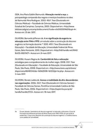 161
REPERTÓRIO BIBLIOGRÁFICO SOBRE A CONDIÇÃO DO NEGRO NO BRASIL
ODA, Ana Maria Galdini Raimundo. Alienação mental e raça: a
psicopatologia comparada dos negros e mestiços brasileiros na obra
de Raimundo Nina Rodrigues. 2003. 426 f. Tese (Doutorado em
Ciências Médicas) – Faculdade de Ciências Médicas, Universidade
Estadual de Campinas, Campinas, 2003. Disponível em: <http://www.
bibliotecadigital.unicamp.br/document/?code=vtls000309601&opt=4>.
Acesso em: 25 abr. 2017.
OLIVEIRA, Bernardo Jefferson de. A re-significação da eugenia na
educação entre 1946 e 1970: um estudo sobre a construção do discurso
eugênico na formação docente.36
2010. 493 f. Tese (Doutorado em
Educação) – Faculdade de Educação, Universidade Federal de Minas
Gerais, Belo Horizonte, 2010. Disponível em: <http://hdl.handle.net/1843/
BUOS-8QCNZ7>. Acesso em: 8 maio 2017.
OLIVEIRA, Kiusam Regina de. Candomblé de Ketu e educação:
estratégias para o empoderamento da mulher negra. 2008. 213 f. Tese
(Doutorado em Educação) – Faculdade de Educação, Universidade de São
Paulo, São Paulo, 2008. Disponível em: <http://www.teses.usp.br/teses/
disponiveis/48/48134/tde–16062008–161253/pt–br.php>. Acesso em:
2 maio 2017.
OLIVEIRA, Renato Ladeia de. Acesso e mobilidade de afro-descendentes
nas organizações. 2006. 252 f. Tese (Doutorado em Ciências Sociais) –
Faculdade de Ciências Sociais, Pontifícia Universidade Católica de São
Paulo, São Paulo, 2006. Disponível em: <https://sapientia.pucsp.br/
handle/handle/3723>. Acesso em: 18 maio 2017.
36 O autor aborda a “persistência do discurso eugenista” na educação, enfocando o Curso de
Formação de professores primários de Minas Gerais entre 1946 e 1970, em que ainda se
evidenciam “a raça como elemento de construção do discurso eugênico” e “a estética branca
como padrão de normalidade”.
 