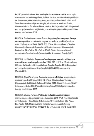 163
REPERTÓRIO BIBLIOGRÁFICO SOBRE A CONDIÇÃO DO NEGRO NO BRASIL
PAVÃO, Ana Luiza Braz. Autoavaliação do estado de saúde: associação
com fatores sociodemográficos, hábitos de vida, morbidade e experiência
de discriminação racial em inquérito populacional no Brasil. 2012, 149 f.
Tese (Doutorado em Epidemiologia) – Instituto de Medicina Social,
Universidade do Estado do Rio de Janeiro, Rio de Janeiro, 2012. Disponível
em: <http://www.bdtd.uerj.br/tde_busca/arquivo.php?codArquivo=3766>.
Acesso em: 26 maio 2017.
PEREIRA, Flávia Alessandra de Souza. Organizações e espaços da raça
no oeste paulista: movimento negro e poder local em Rio Claro (dos
anos 1930 aos anos 1960). 2008. 232 f. Tese (Doutorado em Ciências
Humanas) – Centro de Educação e Ciências Humanas, Universidade
Federal de São Carlos, São Carlos, 2008. Disponível em: <https://
repositorio.ufscar.br/handle/ufscar/6665>. Acesso em: 8 maio 2017.
PEREIRA, Lucélia Luiz. Repercussões do programa mais médicos em
comunidades rurais e quilombolas. 2016. 250 f., il. Tese (Doutorado em
Ciências da Saúde) – Universidade de Brasília, Brasília, 2016. Disponível
em: <http://repositorio.unb.br/handle/10482/21281>. Acesso em:
17 maio 2017.
PEREIRA, Olga Maria Lima. Docência negra em Pelotas: um constante
reinterpretar de silêncios. 2014, 241 f. Tese (Doutorado em Letras) –
Universidade Católica de Pelotas, Pelotas, 2014. Disponível em: <http://
tede.ucpel.edu.br:8080/jspui/bitstream/tede/333/1/olgapereira.pdf>.
Acesso em: 24 maio 2017.
PEREIRA, Waléria Furtado. Prática de inclusão na universidade:
representações de professores e estudantes. 2011. 275 f. Tese (Doutorado
em Educação) – Faculdade de Educação, Universidade de São Paulo,
São Paulo, 2011. Disponível em: <http://www.teses.usp.br/teses/
disponiveis/48/48134/tde-01122011-152437>. Acesso em: 15 maio 2017.
 