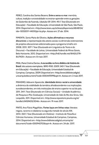 164
REPERTÓRIO BIBLIOGRÁFICO SOBRE A CONDIÇÃO DO NEGRO NO BRASIL
PEREZ, Carolina dos Santos Bezerra. Entre a serra e o mar: memória,
cultura, tradição e ancestralidade no ensinar-aprender entre as gerações
do Quilombo da Fazenda, Ubatuba-SP. 2014. 415 f. Tese (Doutorado em
Educação) – Faculdade de Educação, Universidade de São Paulo, São Paulo,
2014. Disponível em: <http://www.teses.usp.br/teses/disponiveis/48/48134/
tde–13032017–141010/pt–br.php>. Acesso em: 27 abr. 2014.
PIMENTA, Sonia Maria de Oliveira. Ações afirmativas e recursos
discursivos: a representação dos atores sociais na dimensão extensionista
de projetos educacionais selecionados para o programa Uniafro em
2008. 2012. 307 f. Tese (Doutorado em Linguística do Texto e do
Discurso) – Faculdade de Letras, Universidade Federal de Minas Gerais,
Belo Horizonte, 2012. Disponível em: <http://hdl.handle.net/1843/LETR-
8U7N3V>. Acesso em: 8 maio 2017.
PINA, Maria Cristina Dantas. A escravidão no livro didático de história do
Brasil: três autores exemplares, 1890-1930. 2009. 240 f. Tese (Doutorado
em Educação) – Faculdade de Educação, Universidade Estadual de
Campinas, Campinas, 2009. Disponível em: <http://www.bibliotecadigital.
unicamp.br/document/?code=000447099&opt=4>. Acesso em: 2 maio 2017.
PINHEIRO, Adevanir Aparecida. Identidade étnico-racial e universidade:
a dinâmica da visibilidade da temática afrodescendente e as implicações
eurodescendentes, em três instituições de ensino superior no sul do país.
2011. 341 f. Tese (Doutorado em Ciências Sociais) – Unidade Acadêmica
de Pesquisa e Pós-Graduação, Universidade do Vale do Rio dos Sinos, São
Leopoldo, 2011. Disponível em: <http://www.repositorio.jesuita.org.br/
handle/UNISINOS/3046>. Acesso em: 19 maio 2017.
PINTO, Ana Flávia Magalhães. Fortes laços em linhas rotas: literatos
negros, racismo e cidadania na segunda metade do século XIX.
2014. 350 f. Tese (Doutorado em História) – Instituto de Filosofia e
Ciências Humanas, Universidade Estadual de Campinas, Campinas,
2014. Disponível em: <http://www.bibliotecadigital.unicamp.br/
document/?code=000942703&opt=4>. Acesso em: 24 abr. 2017.
 