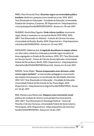 165
REPERTÓRIO BIBLIOGRÁFICO SOBRE A CONDIÇÃO DO NEGRO NO BRASIL
PIRES, Mara Fernanda Chiari. Docentes negros na universidade pública
brasileira: docência e pesquisa como resistência e luta. 2014. 200 f.
Tese (Doutorado em Educação) – Faculdade de Educação, Universidade
Estadual de Campinas, Campinas, SP. Disponível em: <http://repositorio.
unicamp.br/jspui/handle/REPOSIP/253910>. Acesso em: 18 maio 2017.
QUEIROZ, Martha Rosa Figueira. Onde cultura é política: movimento
negro, afoxés e maracatus no carnaval do Recife (1979-1995). 2010.
288 f. Tese (Doutorado em História) – Instituto de Ciências Humanas,
Universidade de Brasília, Brasília, 2010. Disponível em: <http://repositorio.
unb.br/handle/10482/9010>. Acesso em: 22 maio 2017.
RAIMUNDO, Valdenice José. A negritude da pobreza no espaço urbano:
um olhar sobre a dinâmica vivida pela juventude negra moradora de
áreas segregadas no Estado de Pernambuco. 2010. 157 f. Tese (Doutorado
em Serviço Social) – Centro de Ciências Sociais Aplicadas, Universidade
Federal de Pernambuco, Recife, 2010. Disponível em: <http://repositorio.
ufpe.br/handle/123456789/9485?show=full>. Acesso em: 16 maio 2017.
RAMOS, Tanise Müller. “Nossos antepassados eram africanos, então
somos negros também!”: as intervenções pedagógicas na promoção
das relações etnicorraciais e na constituição das identidades discentes.
2014. 144 f. Tese (Doutorado em Educação) – Faculdade de Educação,
Universidade Federal do Rio Grande do Sul, Porto Alegre, 2014.
Disponível em: <http://www.lume.ufrgs.br/handle/10183/115964>. Acesso
em: 26 abr. 2017.
REIS, Marilise Luísa Martins dos. Diáspora como movimento social:
políticas de combate do racismo numa perspectiva transnacional.
2012. 260 f. Tese (Doutorado em Sociologia Política) – Centro de
Filosofia e Ciências Humanas, Universidade Federal de Santa Catarina,
Florianópolis, 2012. Disponível em: <https://repositorio.ufsc.br/xmlui/
handle/123456789/100761>. Acesso em: 26 abr. 2017.
 