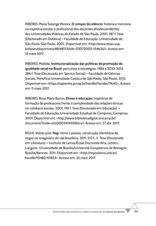 166
REPERTÓRIO BIBLIOGRÁFICO SOBRE A CONDIÇÃO DO NEGRO NO BRASIL
RIBEIRO, Maria Solange Pereira. O romper do silêncio: história e memória
na trajetória escolar e profissional dos docentes afrodescendentes
das Universidades Públicas do Estado de São Paulo. 2001. 187 f. Tese
(Doutorado em Didática) – Faculdade de Educação, Universidade de
São Paulo, São Paulo, 2001. Disponível em: <http://www.teses.usp.
br/teses/disponiveis/48/48133/tde-03072003-154636/>. Acesso em:
15 maio 2017.
RIBEIRO, Matilde. Institucionalização das políticas de promoção da
igualdade racial no Brasil: percursos e estratégias, 1986 a 2010. 2013.
286 f. Tese (Doutorado em Serviço Social) – Faculdade de Ciências
Sociais, Pontifícia Universidade Católica de São Paulo, São Paulo, 2013.
Disponível em: <https://sapientia.pucsp.br/handle/handle/17640>. Acesso
em: 11 maio 2017.
RIBEIRO, Rosa Maria Barros. Etnias e educação: trajetórias de
formação de professores frente à complexidade das relações étnicas
no cotidiano escolar. 2001. 193 f. Tese (Doutorado em Educação) –
Faculdade de Educação, Universidade Estadual de Campinas, Campinas,
2001. Disponível em: <http://www.bibliotecadigital.unicamp.br/
document/?code=vtls000241402&fd=y>. Acesso em: 27 abr. 2017.
RIGHI, Volnei José. Rap: ritmo e poesia, construção identitária do
negro no imaginário do rap brasileiro. 2011. 515 f., il. Tese (Doutorado
em Literatura) – Instituto de Letras/École Doctorale Arts, Letters,
Langues, Universidade de Brasília/Université Européenne de Bretagne,
Brasília/Rennes, 2011. Disponível em: <http://repositorio.unb.br/
handle/10482/10853>. Acesso em: 25 maio 2017.
 