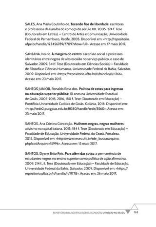 168
REPERTÓRIO BIBLIOGRÁFICO SOBRE A CONDIÇÃO DO NEGRO NO BRASIL
SALES, Ana Maria Coutinho de. Tecendo fios de liberdade: escritoras
e professoras da Paraíba do começo do século XX. 2005. 274 f. Tese
(Doutorado em Letras). – Centro de Artes e Comunicação, Universidade
Federal de Pernambuco, Recife, 2005. Disponível em: <http://repositorio.
ufpe.br/handle/123456789/7709?show=full>. Acesso em: 17 maio 2017.
SANTANA, Ivo de. À margem do centro: ascensão social e processos
identitários entre negros de alto escalão no serviço público, o caso de
Salvador. 2009. 341 f. Tese (Doutorado em Ciências Sociais) – Faculdade
de Filosofia e Ciências Humanas, Universidade Federal da Bahia, Salvador,
2009. Disponível em: <https://repositorio.ufba.br/ri/handle/ri/11266>.
Acesso em: 23 maio 2017.
SANTOS JUNIOR, Ronaldo Rosa dos. Política de cotas para ingresso
na educação superior pública: 10 anos na Universidade Estadual
de Goiás, 2005-2015. 2016, 180 f. Tese (Doutorado em Educação) –
Pontifícia Universidade Católica de Goiás, Goiânia, 2016. Disponível em:
<http://tede2.pucgoias.edu.br:8080/handle/tede/3560>. Acesso em:
23 maio 2017.
SANTOS, Ana Cristina Conceição. Mulheres negras, negras mulheres:
ativismo na capital baiana. 2015. 184 f. Tese (Doutorado em Educação) –
Faculdade de Educação, Universidade Federal do Ceará, Fortaleza,
2015. Disponível em: <http://www.teses.ufc.br/tde_busca/arquivo.
php?codArquivo=15996>. Acesso em: 15 maio 2017.
SANTOS, Dyane Brito Reis. Para além das cotas: a permanência de
estudantes negros no ensino superior como política de ação afirmativa.
2009. 214 f., il. Tese (Doutorado em Educação) – Faculdade de Educação,
Universidade Federal da Bahia, Salvador, 2009. Disponível em: <https://
repositorio.ufba.br/ri/handle/ri/11778>. Acesso em: 26 maio 2017.
 