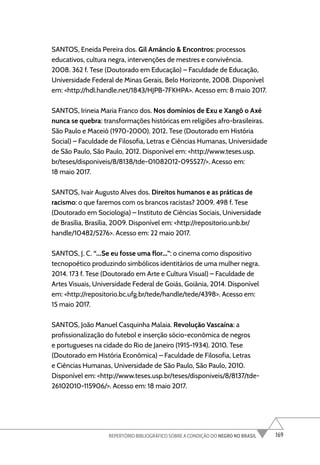 169
REPERTÓRIO BIBLIOGRÁFICO SOBRE A CONDIÇÃO DO NEGRO NO BRASIL
SANTOS, Eneida Pereira dos. Gil Amâncio & Encontros: processos
educativos, cultura negra, intervenções de mestres e convivência.
2008. 362 f. Tese (Doutorado em Educação) – Faculdade de Educação,
Universidade Federal de Minas Gerais, Belo Horizonte, 2008. Disponível
em: <http://hdl.handle.net/1843/HJPB-7FKHPA>. Acesso em: 8 maio 2017.
SANTOS, Irineia Maria Franco dos. Nos domínios de Exu e Xangô o Axé
nunca se quebra: transformações históricas em religiões afro-brasileiras.
São Paulo e Maceió (1970-2000). 2012. Tese (Doutorado em História
Social) – Faculdade de Filosofia, Letras e Ciências Humanas, Universidade
de São Paulo, São Paulo, 2012. Disponível em: <http://www.teses.usp.
br/teses/disponiveis/8/8138/tde-01082012-095527/>. Acesso em:
18 maio 2017.
SANTOS, Ivair Augusto Alves dos. Direitos humanos e as práticas de
racismo: o que faremos com os brancos racistas? 2009. 498 f. Tese
(Doutorado em Sociologia) – Instituto de Ciências Sociais, Universidade
de Brasília, Brasília, 2009. Disponível em: <http://repositorio.unb.br/
handle/10482/5276>. Acesso em: 22 maio 2017.
SANTOS, J. C. “...Se eu fosse uma flor...”: o cinema como dispositivo
tecnopoético produzindo simbólicos identitários de uma mulher negra.
2014. 173 f. Tese (Doutorado em Arte e Cultura Visual) – Faculdade de
Artes Visuais, Universidade Federal de Goiás, Goiânia, 2014. Disponível
em: <http://repositorio.bc.ufg.br/tede/handle/tede/4398>. Acesso em:
15 maio 2017.
SANTOS, João Manuel Casquinha Malaia. Revolução Vascaína: a
profissionalização do futebol e inserção sócio-econômica de negros
e portugueses na cidade do Rio de Janeiro (1915-1934). 2010. Tese
(Doutorado em História Econômica) – Faculdade de Filosofia, Letras
e Ciências Humanas, Universidade de São Paulo, São Paulo, 2010.
Disponível em: <http://www.teses.usp.br/teses/disponiveis/8/8137/tde-
26102010-115906/>. Acesso em: 18 maio 2017.
 