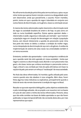 17
REPERTÓRIO BIBLIOGRÁFICO SOBRE A CONDIÇÃO DO NEGRO NO BRASIL
Norefinamentodaseleçãopréviafeitapelostermosdebusca,optou-sepor
retirar textos que apenas faziam menção a racismo ou desigualdade racial,
sem desenvolver, ainda que parcialmente, o assunto. Foram mantidos,
porém, textos em que a questão do negro é abordada em conjunto com
outros fatores de discriminação, como gênero, classe ou orientação sexual.
A maioria dos textos selecionados expõe claramente a discriminação racial
do negro na sociedade brasileira de ontem e de hoje, no país como um
todo ou numa localidade específica. Outros apenas apontam dados –
relacionados à saúde, segurança e educação, por exemplo – que mostram
a população negra em situação de desvantagem em relação à população
branca, sem discutir diretamente a questão do preconceito racial. Uma
boa parte dos textos se dedica a analisar a condição da mulher negra,
numa interpolação da discriminação de raça com a de gênero. A análise da
implementação do sistema de cotas raciais nas universidades também é
um tema recorrente.
Entretanto, também são apresentados – como contraponto e evidência de
que a questão racial não está superada em nossa sociedade – textos que
negam o racismo e a discriminação racial, diluindo-o num preconceito mais
geral, o de classe, textos que, embora reconheçam o preconceito contra o
negro, criticam o seu combate por meio de ações afirmativas com base na
raça/cor da pele, pois seriam um reforço à “racialização” da nossa sociedade.
No título das obras referenciadas, foi mantida a grafia utilizada pelo autor,
mesmo quando esta não obedece à nova ortografia. Além disso, foram
feitas algumas notas indicativas ou explicativas, principalmente quando o
título do texto não remete claramente à condição do negro no Brasil.
Ressalta-se que este repertório bibliográfico, pelos objetivos estabelecidos
e pela metodologia adotada, não se propõe a ser exaustivo nem se baseia
em juízo de valor sobre o mérito dos textos referenciados. Portanto, obras
que não estão contidas nas bases de dados apontadas ou que não foram
publicadas no lapso temporal definido não constarão desta obra, por mais
representativas que sejam.
 
