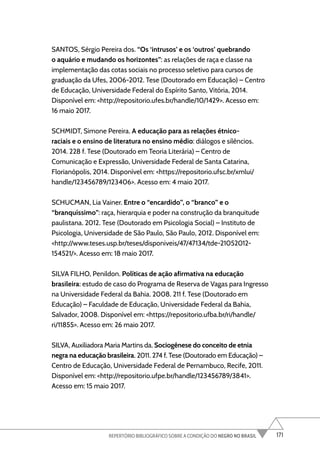 171
REPERTÓRIO BIBLIOGRÁFICO SOBRE A CONDIÇÃO DO NEGRO NO BRASIL
SANTOS, Sérgio Pereira dos. “Os ‘intrusos’ e os ‘outros’ quebrando
o aquário e mudando os horizontes”: as relações de raça e classe na
implementação das cotas sociais no processo seletivo para cursos de
graduação da Ufes, 2006-2012. Tese (Doutorado em Educação) – Centro
de Educação, Universidade Federal do Espírito Santo, Vitória, 2014.
Disponível em: <http://repositorio.ufes.br/handle/10/1429>. Acesso em:
16 maio 2017.
SCHMIDT, Simone Pereira. A educação para as relações étnico-
raciais e o ensino de literatura no ensino médio: diálogos e silêncios.
2014. 228 f. Tese (Doutorado em Teoria Literária) – Centro de
Comunicação e Expressão, Universidade Federal de Santa Catarina,
Florianópolis, 2014. Disponível em: <https://repositorio.ufsc.br/xmlui/
handle/123456789/123406>. Acesso em: 4 maio 2017.
SCHUCMAN, Lia Vainer. Entre o “encardido”, o “branco” e o
“branquíssimo”: raça, hierarquia e poder na construção da branquitude
paulistana. 2012. Tese (Doutorado em Psicologia Social) – Instituto de
Psicologia, Universidade de São Paulo, São Paulo, 2012. Disponível em:
<http://www.teses.usp.br/teses/disponiveis/47/47134/tde-21052012-
154521/>. Acesso em: 18 maio 2017.
SILVA FILHO, Penildon. Políticas de ação afirmativa na educação
brasileira: estudo de caso do Programa de Reserva de Vagas para Ingresso
na Universidade Federal da Bahia. 2008. 211 f. Tese (Doutorado em
Educação) – Faculdade de Educação, Universidade Federal da Bahia,
Salvador, 2008. Disponível em: <https://repositorio.ufba.br/ri/handle/
ri/11855>. Acesso em: 26 maio 2017.
SILVA, Auxiliadora Maria Martins da. Sociogênese do conceito de etnia
negra na educação brasileira. 2011. 274 f. Tese (Doutorado em Educação) –
Centro de Educação, Universidade Federal de Pernambuco, Recife, 2011.
Disponível em: <http://repositorio.ufpe.br/handle/123456789/3841>.
Acesso em: 15 maio 2017.
 