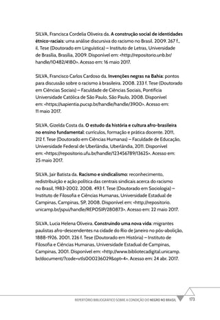 173
REPERTÓRIO BIBLIOGRÁFICO SOBRE A CONDIÇÃO DO NEGRO NO BRASIL
SILVA, Francisca Cordelia Oliveira da. A construção social de identidades
étnico-raciais: uma análise discursiva do racismo no Brasil. 2009. 267 f.,
il. Tese (Doutorado em Linguística) – Instituto de Letras, Universidade
de Brasília, Brasília, 2009. Disponível em: <http://repositorio.unb.br/
handle/10482/4180>. Acesso em: 16 maio 2017.
SILVA, Francisco Carlos Cardoso da. Invenções negras na Bahia: pontos
para discussão sobre o racismo à brasileira. 2008. 233 f. Tese (Doutorado
em Ciências Sociais) – Faculdade de Ciências Sociais, Pontifícia
Universidade Católica de São Paulo, São Paulo, 2008. Disponível
em: <https://sapientia.pucsp.br/handle/handle/3900>. Acesso em:
11 maio 2017.
SILVA, Gizelda Costa da. O estudo da história e cultura afro-brasileira
no ensino fundamental: currículos, formação e prática docente. 2011,
212 f. Tese (Doutorado em Ciências Humanas) – Faculdade de Educação,
Universidade Federal de Uberlândia, Uberlândia, 2011. Disponível
em: <https://repositorio.ufu.br/handle/123456789/13625>. Acesso em:
25 maio 2017.
SILVA, Jair Batista da. Racismo e sindicalismo: reconhecimento,
redistribuição e ação política das centrais sindicais acerca do racismo
no Brasil, 1983-2002. 2008. 493 f. Tese (Doutorado em Sociologia) –
Instituto de Filosofia e Ciências Humanas, Universidade Estadual de
Campinas, Campinas, SP, 2008. Disponível em: <http://repositorio.
unicamp.br/jspui/handle/REPOSIP/280873>. Acesso em: 22 maio 2017.
SILVA, Lucia Helena Oliveira. Construindo uma nova vida: migrantes
paulistas afro-descendentes na cidade do Rio de Janeiro no pós-abolição,
1888-1926. 2001. 226 f. Tese (Doutorado em História) – Instituto de
Filosofia e Ciências Humanas, Universidade Estadual de Campinas,
Campinas, 2001. Disponível em: <http://www.bibliotecadigital.unicamp.
br/document/?code=vtls000236029&opt=4>. Acesso em: 24 abr. 2017.
 