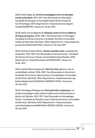 175
REPERTÓRIO BIBLIOGRÁFICO SOBRE A CONDIÇÃO DO NEGRO NO BRASIL
SILVA, Paulo Sergio da. Contornos pedagógicos de uma educação
escolar quilombola. 2013. 261 f. Tese (Doutorado em Educação) –
Faculdade de Educação, Universidade Federal do Rio Grande do
Sul, Porto Alegre, 2013. Disponível em: <http://www.lume.ufrgs.br/
handle/10183/87961>. Acesso em: 26 abr. 2017.
SILVA, Paulo Vinicius Baptista da. Relações raciais em livros didáticos
de língua portuguesa. 2005. 246 f. Tese (Doutorado em Psicologia) –
Faculdade de Ciências Humanas e da Saúde, Pontifícia Universidade
Católica de São Paulo, São Paulo, 2005. Disponível em: <https://sapientia.
pucsp.br/handle/handle/17364>. Acesso em: 10 maio 2017.
SILVA, Rutinéia Cristina Martins. Escola e questão racial: a avaliação dos
estudantes. 2013. 198 f. Tese (Doutorado em Serviço Social) – Faculdade
de Ciências Humanas e Sociais, Universidade Estadual Paulista, 2013.
Disponível em: <http://hdl.handle.net/11449/123347>. Acesso em:
19 abr. 2017.
SILVA, Sandra Maria Cerqueira da. Tetos de vitrais: gênero e raça na
contabilidade no Brasil. 2016. 238 f. Tese (Doutorado em Economia) –
Faculdade de Economia, Administração e Contabilidade, Universidade
de São Paulo, São Paulo, 2016. Disponível em: <http://www.teses.usp.
br/teses/disponiveis/12/12136/tde-03082016-111152/>. Acesso em:
26 maio 2017.
SILVA, Vera Regina Rodrigues da. Entre quilombos e palenques: um
estudo antropológico sobre políticas públicas de reconhecimento no
Brasil e na Colômbia. 2012. 291 f. Tese (Doutorado em Antropologia
Social) – Faculdade de Filosofia, Letras e Ciências Humanas, Universidade
de São Paulo, São Paulo, 2012. Disponível em: <http://www.teses.
usp.br/teses/disponiveis/8/8134/tde-18122012-124012/>. Acesso em:
18 maio 2017.
 