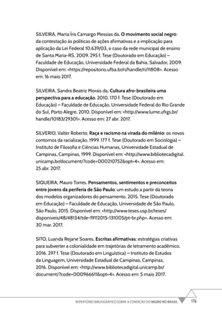 176
REPERTÓRIO BIBLIOGRÁFICO SOBRE A CONDIÇÃO DO NEGRO NO BRASIL
SILVEIRA, Marta Íris Camargo Messias da. O movimento social negro:
da contestação às políticas de ações afirmativas e a implicação para
aplicação da Lei Federal 10.639/03, o caso da rede municipal de ensino
de Santa Maria-RS. 2009. 295 f. Tese (Doutorado em Educação) –
Faculdade de Educação, Universidade Federal da Bahia, Salvador, 2009.
Disponível em: <https://repositorio.ufba.br/ri/handle/ri/11808>. Acesso
em: 16 maio 2017.
SILVEIRA, Sandra Beatriz Morais da. Cultura afro-brasileira uma
perspectiva para a educação. 2010. 170 f. Tese (Doutorado em
Educação) – Faculdade de Educação, Universidade Federal do Rio Grande
do Sul, Porto Alegre, 2010. Disponível em: <http://www.lume.ufrgs.br/
handle/10183/29301>. Acesso em: 27 abr. 2017.
SILVERIO, Valter Roberto. Raça e racismo na virada do milênio: os novos
contornos da racialização. 1999. 177 f. Tese (Doutorado em Sociologia) –
Instituto de Filosofia e Ciências Humanas, Universidade Estadual de
Campinas, Campinas, 1999. Disponível em: <http://www.bibliotecadigital.
unicamp.br/document/?code=000210752&opt=4>. Acesso em:
25 abr. 2017.
SIQUEIRA, Mauro Torres. Pensamentos, sentimentos e preconceitos
entre jovens da periferia de São Paulo: um estudo a partir da teoria
dos modelos organizadores do pensamento. 2015. Tese (Doutorado
em Educação) – Faculdade de Educação, Universidade de São Paulo,
São Paulo, 2015. Disponível em: <http://www.teses.usp.br/teses/
disponiveis/48/48134/tde-19112015-131005/pt-br.php>. Acesso em:
30 mar. 2017.
SITO, Luanda Rejane Soares. Escritas afirmativas: estratégias criativas
para subverter a colonialidade em trajetórias de letramento acadêmico.
2016. 297 f. Tese (Doutorado em Linguística) – Instituto de Estudos
da Linguagem, Universidade Estadual de Campinas, Campinas,
2016. Disponível em: <http://www.bibliotecadigital.unicamp.br/
document/?code=000966611&opt=4>. Acesso em: 5 maio 2017.
 
