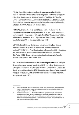 179
REPERTÓRIO BIBLIOGRÁFICO SOBRE A CONDIÇÃO DO NEGRO NO BRASIL
TONINI, Marcel Diego. Dentro e fora de outros gramados: histórias
orais de vida de futebolistas brasileiros negros no continente europeu.40
2016. Tese (Doutorado em História Social) – Faculdade de Filosofia,
Letras e Ciências Humanas, Universidade de São Paulo, São Paulo, 2016.
Disponível em: <http://www.teses.usp.br/teses/disponiveis/8/8138/tde-
13102016-152144/>. Acesso em: 22 maio 2017.
TRINIDAD, Cristina Teodoro. Identificação étnico-racial na voz de
crianças em espaços de educação infantil. 2011, 221 f. Tese (Doutorado
em Educação) – Faculdade de Educação, Pontifícia Universidade Católica
de São Paulo, São Paulo, 2011. Disponível em: <https://tede2.pucsp.br/
handle/handle/15994>. Acesso em: 26 maio 2017.
UEMORI, Celso Noboru. Explorando em campo minado: a sinuosa
trajetória intelectual de Manuel Bomfim em busca da identidade
nacional.41
2006. 201 f. Tese (Doutorado em Ciências Sociais) – Faculdade
de Ciências Sociais, Pontifícia Universidade Católica de São Paulo,
São Paulo, 2006. Disponível em: <https://sapientia.pucsp.br/handle/
handle/3774>. Acesso em: 11 maio 2017.
VALENTIM, Daniela Frida Drelich. Ex-alunos negros cotistas da UERJ: os
desacreditados e o sucesso acadêmico. 2012. 234 f. Tese (Doutorado em
Educação) – Faculdade de Educação, Pontifícia Universidade Católica do
Rio de Janeiro, Rio de Janeiro, 2012. Disponível em: <https://www.maxwell.
vrac.puc–rio.br/Busca_etds.php?strSecao=resultado&nrSeq=19501@1>.
Acesso em: 8 maio 2017.
40 Apesar de o foco da pesquisa ser o racismo sofrido pelos brasileiros nos campos europeus,
o autor e os entrevistados relacionam esses acontecimentos com a história de vida dos
jogadores e a questão racial no Brasil.
41 O autor aborda as ideias e a obra de Manoel Bomfim, que “se contrapôs radicalmente
aos adeptos do racismo científico, que analisou a história do país revelando o papel do
colonialismo ibérico na formação da mentalidade conservadora da classe dominante e
revelou os fundamentos econômicos e políticos do atraso do país, afastando-se, assim, da
voga do determinismo racial e climático”.
 