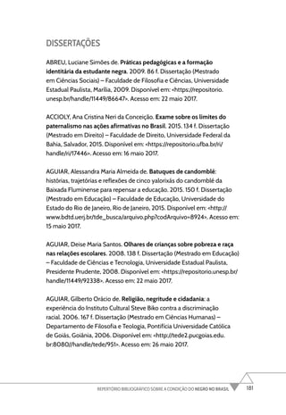 181
REPERTÓRIO BIBLIOGRÁFICO SOBRE A CONDIÇÃO DO NEGRO NO BRASIL
DISSERTAÇÕES
ABREU, Luciane Simões de. Práticas pedagógicas e a formação
identitária da estudante negra. 2009. 86 f. Dissertação (Mestrado
em Ciências Sociais) – Faculdade de Filosofia e Ciências, Universidade
Estadual Paulista, Marília, 2009. Disponível em: <https://repositorio.
unesp.br/handle/11449/86647>. Acesso em: 22 maio 2017.
ACCIOLY, Ana Cristina Neri da Conceição. Exame sobre os limites do
paternalismo nas ações afirmativas no Brasil. 2015. 134 f. Dissertação
(Mestrado em Direito) – Faculdade de Direito, Universidade Federal da
Bahia, Salvador, 2015. Disponível em: <https://repositorio.ufba.br/ri/
handle/ri/17446>. Acesso em: 16 maio 2017.
AGUIAR, Alessandra Maria Almeida de. Batuques de candomblé:
histórias, trajetórias e reflexões de cinco yalorixás do candomblé da
Baixada Fluminense para repensar a educação. 2015. 150 f. Dissertação
(Mestrado em Educação) – Faculdade de Educação, Universidade do
Estado do Rio de Janeiro, Rio de Janeiro, 2015. Disponível em: <http://
www.bdtd.uerj.br/tde_busca/arquivo.php?codArquivo=8924>. Acesso em:
15 maio 2017.
AGUIAR, Deise Maria Santos. Olhares de crianças sobre pobreza e raça
nas relações escolares. 2008. 138 f. Dissertação (Mestrado em Educação)
– Faculdade de Ciências e Tecnologia, Universidade Estadual Paulista,
Presidente Prudente, 2008. Disponível em: <https://repositorio.unesp.br/
handle/11449/92338>. Acesso em: 22 maio 2017.
AGUIAR, Gilberto Orácio de. Religião, negritude e cidadania: a
experiência do Instituto Cultural Steve Biko contra a discriminação
racial. 2006. 167 f. Dissertação (Mestrado em Ciências Humanas) –
Departamento de Filosofia e Teologia, Pontifícia Universidade Católica
de Goiás, Goiânia, 2006. Disponível em: <http://tede2.pucgoias.edu.
br:8080//handle/tede/951>. Acesso em: 26 maio 2017.
 