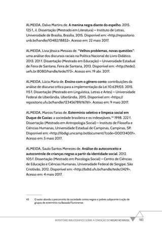 183
REPERTÓRIO BIBLIOGRÁFICO SOBRE A CONDIÇÃO DO NEGRO NO BRASIL
ALMEIDA, Dalva Martins de. A menina negra diante do espelho. 2015.
125 f., il. Dissertação (Mestrado em Literatura) – Instituto de Letras,
Universidade de Brasília, Brasília, 2015. Disponível em: <http://repositorio.
unb.br/handle/10482/18852>. Acesso em: 22 maio 2017.
ALMEIDA, Livia Jéssica Messias de. “Velhos problemas, novas questões”:
uma análise dos discursos raciais na Política Nacional do Livro Didático.
2013. 201 f. Dissertação (Mestrado em Educação) – Universidade Estadual
de Feira de Santana, Feira de Santana, 2013. Disponível em: <http://tede2.
uefs.br:8080/handle/tede/173>. Acesso em: 19 abr. 2017.
ALMEIDA, Lúcia Maria de. Ensino com o gênero conto: contribuições da
análise de discurso crítica para a implementação da Lei 10.639/03. 2015.
115 f. Dissertação (Mestrado em Linguística, Letras e Artes) – Universidade
Federal de Uberlândia, Uberlândia, 2015. Disponível em: <https://
repositorio.ufu.br/handle/123456789/16761>. Acesso em: 9 maio 2017.
ALMEIDA, Marcos Farias de. Extermínio seletivo e limpeza social em
Duque de Caxias: a sociedade brasileira e os indesejáveis.43
1998. 222 f.
Dissertação (Mestrado em Antropologia Social) – Instituto de Filosofia e
Ciências Humanas, Universidade Estadual de Campinas, Campinas, SP.
Disponível em: <http://libdigi.unicamp.br/document/?code=000134001>.
Acesso em: 5 maio 2017.
ALMEIDA, Saulo Santos Menezes de. Análise do autoconceito e
autocontrole de crianças negras a partir da identidade social. 2012.
105 f. Dissertação (Mestrado em Psicologia Social) – Centro de Ciências
de Educação e Ciências Humanas, Universidade Federal de Sergipe, São
Cristóvão, 2012. Disponível em: <http://bdtd.ufs.br/handle/tede/2429>.
Acesso em: 4 maio 2017.
43 O autor aborda o preconceito da sociedade contra negros e pobres subjacente à ação de
grupos de extermínio na Baixada Fluminense.
 