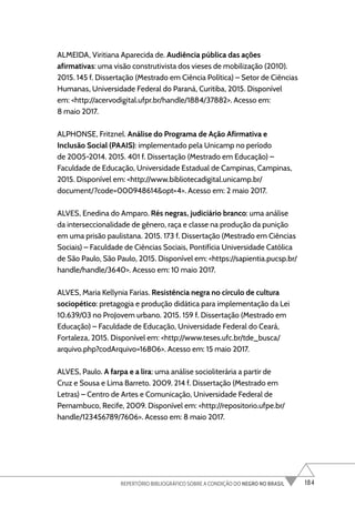 184
REPERTÓRIO BIBLIOGRÁFICO SOBRE A CONDIÇÃO DO NEGRO NO BRASIL
ALMEIDA, Viritiana Aparecida de. Audiência pública das ações
afirmativas: uma visão construtivista dos vieses de mobilização (2010).
2015. 145 f. Dissertação (Mestrado em Ciência Política) – Setor de Ciências
Humanas, Universidade Federal do Paraná, Curitiba, 2015. Disponível
em: <http://acervodigital.ufpr.br/handle/1884/37882>. Acesso em:
8 maio 2017.
ALPHONSE, Fritznel. Análise do Programa de Ação Afirmativa e
Inclusão Social (PAAIS): implementado pela Unicamp no período
de 2005-2014. 2015. 401 f. Dissertação (Mestrado em Educação) –
Faculdade de Educação, Universidade Estadual de Campinas, Campinas,
2015. Disponível em: <http://www.bibliotecadigital.unicamp.br/
document/?code=000948614&opt=4>. Acesso em: 2 maio 2017.
ALVES, Enedina do Amparo. Rés negras, judiciário branco: uma análise
da interseccionalidade de gênero, raça e classe na produção da punição
em uma prisão paulistana. 2015. 173 f. Dissertação (Mestrado em Ciências
Sociais) – Faculdade de Ciências Sociais, Pontifícia Universidade Católica
de São Paulo, São Paulo, 2015. Disponível em: <https://sapientia.pucsp.br/
handle/handle/3640>. Acesso em: 10 maio 2017.
ALVES, Maria Kellynia Farias. Resistência negra no círculo de cultura
sociopético: pretagogia e produção didática para implementação da Lei
10.639/03 no ProJovem urbano. 2015. 159 f. Dissertação (Mestrado em
Educação) – Faculdade de Educação, Universidade Federal do Ceará,
Fortaleza, 2015. Disponível em: <http://www.teses.ufc.br/tde_busca/
arquivo.php?codArquivo=16806>. Acesso em: 15 maio 2017.
ALVES, Paulo. A farpa e a lira: uma análise socioliterária a partir de
Cruz e Sousa e Lima Barreto. 2009. 214 f. Dissertação (Mestrado em
Letras) – Centro de Artes e Comunicação, Universidade Federal de
Pernambuco, Recife, 2009. Disponível em: <http://repositorio.ufpe.br/
handle/123456789/7606>. Acesso em: 8 maio 2017.
 