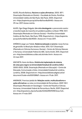 185
REPERTÓRIO BIBLIOGRÁFICO SOBRE A CONDIÇÃO DO NEGRO NO BRASIL
ALVES, Ricardo Barbosa. Racismo e ações afirmativas. 2005. 187 f.
Dissertação (Mestrado em Direito) – Faculdade de Direito, Pontifícia
Universidade Católica de São Paulo, São Paulo, 2005. Disponível
em: <https://sapientia.pucsp.br/handle/handle/8440>. Acesso em:
29 mar. 2017. Acesso restrito.
ALVES, Ygor Diego Delgado. Um vício deselegante: o preconceito racial e
a transformação da maconha em problema público no Brasil. 1998. 144 f.
Dissertação (Mestrado em Ciências Sociais) – Pontifícia Universidade
Católica de São Paulo, São Paulo, 1998. Disponível em: <https://sapientia.
pucsp.br/handle/handle/4020>. Acesso em: 9 maio 2017.
AMÉRICO, Jorge Luiz Toledo. Redemocratização e racismo: novas formas
de genocídio no Brasil pós-ditadura militar. 2015. 123 f. Dissertação
(Mestrado em Ciências Humanas e Sociais) – Centro de Ciências Naturais
e Humanas, Universidade Federal do ABC, Santo André, 2015. Disponível
em: <http://www.biblioteca.ufabc.edu.br/index.html>. Acesso em:
22 maio 2017.
ANCHIETA, Karen de Abreu. História da implantação do sistema
de cotas para negros na Universidade Estadual de Londrina (UEL):
2000-2005. 2008. Dissertação (Mestrado em Educação) – Centro de
Educação, Comunicação e Artes, Universidade Estadual de Londrina,
Londrina, 2008. Disponível em: <http://www.bibliotecadigital.uel.br/
document/?code=vtls000128867>. Acesso em: 19 abr. 2017.
ANDRADE, Francisco Jatobá de. Relações raciais, multiculturalismo e
ações afirmativas: as cotas na Universidade de Pernambuco. 2007. 155 f.
Dissertação (Mestrado em Sociologia) – Centro de Filosofia e Ciências
Humanas, Universidade Federal de Pernambuco, Recife, 2007. Disponível
em: <http://repositorio.ufpe.br/handle/123456789/9598?show=full>.
Acesso em: 17 maio 2017.
 