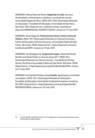 186
REPERTÓRIO BIBLIOGRÁFICO SOBRE A CONDIÇÃO DO NEGRO NO BRASIL
ANDRADE, Melissa Maria de Freitas. Negritude em rede: discursos
de identidade, conhecimento e militância, um estudo de caso da
comunidade Negros do Orkut, 2004-2011. 2012. Dissertação (Mestrado
em Educação) – Faculdade de Educação, Universidade de São Paulo,
São Paulo, 2012. Disponível em: <http://www.teses.usp.br/teses/
disponiveis/48/48134/tde-04102012-135144/>. Acesso em: 9 maio 2017.
ANDRADE, Paulo Sérgio de. Pertencimento étnico-racial e ensino de
História. 2006. 179 f. Dissertação (Mestrado em Ciências Humanas) –
Centro de Educação e Ciências Humanas, Universidade Federal de São
Carlos, São Carlos, 2006. Disponível em: <https://repositorio.ufscar.br/
handle/ufscar/2399>. Acesso em: 19 abr. 2017.
ANDRADE, Yara Rodrigues de. (Im)possível nação: o Brasil de Manoel
Bomfim e de Paulo Prado no início do século XX.44
2008. 122 f.
Dissertação (Mestrado em Ciências Sociais) – Faculdade de Ciências
Sociais, Pontifícia Universidade Católica de São Paulo, São Paulo, 2008.
Disponível em: <https://sapientia.pucsp.br/handle/handle/3925>. Acesso
em: 11 maio 2017.
ANDRIANI, Ana Gabriela Pedrosa. A cor da pele: significações constituídas
nas relações. 2003. 125 f. Dissertação (Mestrado em Educação) –
Faculdade de Educação, Universidade Estadual de Campinas, Campinas,
SP, 2003. Disponível em: <http://repositorio.unicamp.br/jspui/handle/
REPOSIP/252820>. Acesso em: 22 maio 2017.
44 A autora aborda a questão do racismo e da miscigenação na obra dos dois pensadores acerca
da formação da nação brasileira.
 