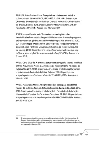 189
REPERTÓRIO BIBLIOGRÁFICO SOBRE A CONDIÇÃO DO NEGRO NO BRASIL
ARRUDA, Luiz Gustavo Lima. O sapateiro e o (s) coronel (néis): a
cultura política de Baturité-CE, 1892-1937.46
2013, 189 f. Dissertação
(Mestrado em História) – Instituto de Ciências Humanas, Universidade
de Brasília, Brasília, 2013. Disponível em: <http://repositorio.unb.br/
handle/10482/13734>. Acesso em: 23 maio 2017.
ASSIS, Jussara Francisca de. Vencedoras, estrategistas e/ou
invisibilizadas? um estudo das possibilidades e dos limites do programa
pró-equidade de gênero para as mulheres negras nas empresas. 2010.
224 f. Dissertação (Mestrado em Serviço Social) – Departamento de
Serviço Social, Pontifícia Universidade Católica do Rio de Janeiro, Rio
de Janeiro, 2010. Disponível em: <https://www.maxwell.vrac.puc–rio.
br/Busca_etds.php?strSecao=resultado&nrSeq=16547@1>. Acesso em:
8 maio 2017.
AVILA, Carla Silva de. A princesa batuqueira: etnografia sobre a interface
entre o Movimento Negro e as religiões de matriz africana na cidade de
Pelotas/RS. 2011. 403 f. Dissertação (Mestrado em Ciências Humanas)
– Universidade Federal de Pelotas, Pelotas, 2011. Disponível em:
<http://repositorio.ufpel.edu.br/handle/123456789/1597>. Acesso em:
16 maio 2017.
AVILA, Mariangela Mattos. O significado das cotas para estudantes
negros do Instituto Federal de Santa Catarina, Campus São José. 2012.
122 f. Dissertação (Mestrado em Educação) – Faculdade de Educação,
Universidade Estadual de Campinas, Campinas, SP, 2012. Disponível em:
<http://repositorio.unicamp.br/jspui/handle/REPOSIP/250867>. Acesso
em: 22 maio 2017.
46 O autor procura “estabelecer uma construção narrativa acerca das vivências políticas de
Evaristo Xavier de Lucena (...) artista e sapateiro negro, nascido em família pobre, que, ao
eludir os preconceitos étnicos de sua sociedade, conseguiu alcançar relativa projeção política
em sua cidade – Baturité-CE”.
 