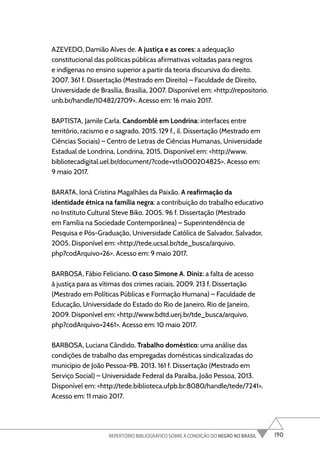 190
REPERTÓRIO BIBLIOGRÁFICO SOBRE A CONDIÇÃO DO NEGRO NO BRASIL
AZEVEDO, Damião Alves de. A justiça e as cores: a adequação
constitucional das políticas públicas afirmativas voltadas para negros
e indígenas no ensino superior a partir da teoria discursiva do direito.
2007. 361 f. Dissertação (Mestrado em Direito) – Faculdade de Direito,
Universidade de Brasília, Brasília, 2007. Disponível em: <http://repositorio.
unb.br/handle/10482/2709>. Acesso em: 16 maio 2017.
BAPTISTA, Jamile Carla. Candomblé em Londrina: interfaces entre
território, racismo e o sagrado. 2015. 129 f., il. Dissertação (Mestrado em
Ciências Sociais) – Centro de Letras de Ciências Humanas, Universidade
Estadual de Londrina, Londrina, 2015. Disponível em: <http://www.
bibliotecadigital.uel.br/document/?code=vtls000204825>. Acesso em:
9 maio 2017.
BARATA, Ioná Cristina Magalhães da Paixão. A reafirmação da
identidade étnica na família negra: a contribuição do trabalho educativo
no Instituto Cultural Steve Biko. 2005. 96 f. Dissertação (Mestrado
em Família na Sociedade Contemporânea) – Superintendência de
Pesquisa e Pós-Graduação, Universidade Católica de Salvador, Salvador,
2005. Disponível em: <http://tede.ucsal.br/tde_busca/arquivo.
php?codArquivo=26>. Acesso em: 9 maio 2017.
BARBOSA, Fábio Feliciano. O caso Simone A. Diniz: a falta de acesso
à justiça para as vítimas dos crimes raciais. 2009. 213 f. Dissertação
(Mestrado em Políticas Públicas e Formação Humana) – Faculdade de
Educação, Universidade do Estado do Rio de Janeiro, Rio de Janeiro,
2009. Disponível em: <http://www.bdtd.uerj.br/tde_busca/arquivo.
php?codArquivo=2461>. Acesso em: 10 maio 2017.
BARBOSA, Luciana Cândido. Trabalho doméstico: uma análise das
condições de trabalho das empregadas domésticas sindicalizadas do
município de João Pessoa-PB. 2013. 161 f. Dissertação (Mestrado em
Serviço Social) – Universidade Federal da Paraíba, João Pessoa, 2013.
Disponível em: <http://tede.biblioteca.ufpb.br:8080/handle/tede/7241>.
Acesso em: 11 maio 2017.
 