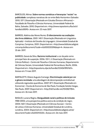 191
REPERTÓRIO BIBLIOGRÁFICO SOBRE A CONDIÇÃO DO NEGRO NO BRASIL
BARCELOS, Nilmar. Sobre normas somáticas e hierarquias “raciais” na
publicidade: complexas narrativas de cor entre Belo Horizonte e Salvador.
2010, 137 f. Dissertação (Mestrado em Estudos Étnicos e Africanos) –
Faculdade de Filosofia e Ciências Humanas, Universidade Federal da
Bahia, Salvador, 2010. Disponível em: <http://www.repositorio.ufba.br/ri/
handle/ri/8592>. Acesso em: 22 maio 2017.
BARROS, Adelma das Neves Nunes. O silenciamento nas avaliações
dos livros didáticos. 2001. 140 f. Dissertação (Mestrado em Linguística
Aplicada) – Instituto de Estudos da Linguagem, Universidade Estadual de
Campinas, Campinas, 2001. Disponível em: <http://www.bibliotecadigital.
unicamp.br/document/?code=vtls000220596&opt=4>. Acesso em:
25 abr. 2017.
BARROS, Geová da Silva. Racismo institucional: a cor da pele como
principal fator de suspeição. 2006. 133 f., il. Dissertação (Mestrado em
Ciência Política) – Centro de Filosofia e Ciências Humanas, Departamento
de Ciências Sociais, Universidade Federal de Pernambuco, Recife, 2006.
Disponível em: <http://repositorio.ufpe.br/handle/123456789/1615>.
Acesso em: 9 maio 2017.
BARTALOTTI, Otávio Augusto Camargo. Discriminação salarial por cor
e gênero revisitada: uma abordagem de decomposição contrafactual
utilizando regressões quantílicas. 2007. 87 f. Dissertação (Mestrado em
Economia) – Escola de Economia de São Paulo, Fundação Getúlio Vargas,
São Paulo, 2007. Disponível em: <http://hdl.handle.net/10438/1784>.
Acesso em: 26 maio 2017.
BASILIO, Luciana Regina. Desigualdade racial e políticas de inclusão:
1988-2002, uma perspectiva política acerca da condição do negro.
2004. 160 f. Dissertação (Mestrado em Ciências Sociais) – Centro
de Letras e Ciências Humanas, Universidade Estadual de Londrina,
Londrina, 2004. Disponível em: <http://www.bibliotecadigital.uel.br/
document/?code=vtls000112535>. Acesso em: 26 maio 2017.
 
