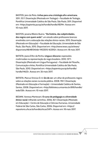 192
REPERTÓRIO BIBLIOGRÁFICO SOBRE A CONDIÇÃO DO NEGRO NO BRASIL
BASTOS, Jairo da Mota. Linhas para uma cristologia afro-americana.
2011. 212 f. Dissertação (Mestrado em Teologia) – Faculdade de Teologia,
Pontifícia Universidade Católica de São Paulo, São Paulo, 2011. Disponível
em: <https://sapientia.pucsp.br/handle/handle/18294>. Acesso em:
10 maio 2017.
BASTOS, Janaina Ribeiro Bueno. “Da história, das subjetividades,
dos negros com quem ando”: um estudo sobre professores brancos
envolvidos com a educação das relações étnico-raciais. 2015. Dissertação
(Mestrado em Educação) – Faculdade de Educação, Universidade de São
Paulo, São Paulo, 2015. Disponível em: <http://www.teses.usp.br/teses/
disponiveis/48/48134/tde-14122015-163310/>. Acesso em: 18 maio 2017.
BATISTA, Joana D’Arc da Penha. Língua e discurso: expressões
multimodais na representação do negro brasileiro. 2010. 137 f.
Dissertação (Mestrado em Língua Portuguesa) – Faculdade de Filosofia,
Comunicação e Artes, Pontifícia Universidade Católica de São Paulo,
São Paulo, 2010. Disponível em: <https://sapientia.pucsp.br/handle/
handle/14625>. Acesso em: 26 maio 2017.
BATISTA, Marcus Vinicius O. A. Giz de cor: um olhar de professores negros
sobre as relações raciais na escola pública. 2008. 194 f. Dissertação
(Mestrado em Educação e Formação) – Universidade Católica de Santos,
Santos, 2008. Disponível em: <http://biblioteca.unisantos.br:8181/handle/
tede/128>. Acesso em: 10 maio 2017.
BEDANI, Vanessa Mantovani. O curso de pedagogia e a diversidade
étnico-racial: trilhando caminhos. 2006. 82 f. Dissertação (Mestrado
em Educação) – Centro de Educação e Ciências Humanas, Universidade
Federal de São Carlos, São Carlos, 2006. Disponível em: <https://
repositorio.ufscar.br/handle/ufscar/2471>. Acesso em: 18 maio 2017.
 