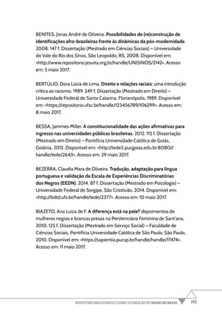 193
REPERTÓRIO BIBLIOGRÁFICO SOBRE A CONDIÇÃO DO NEGRO NO BRASIL
BENITES, Jonas André de Oliveira. Possibilidades de (re)construção de
identificações afro-brasileiras frente às dinâmicas da pós-modernidade.
2008. 147 f. Dissertação (Mestrado em Ciências Sociais) – Universidade
do Vale do Rio dos Sinos, São Leopoldo, RS, 2008. Disponível em:
<http://www.repositorio.jesuita.org.br/handle/UNISINOS/2142>. Acesso
em: 5 maio 2017.
BERTÚLIO, Dora Lúcia de Lima. Direito e relações raciais: uma introdução
crítica ao racismo. 1989. 249 f. Dissertação (Mestrado em Direito) –
Universidade Federal de Santa Catarina, Florianópolis, 1989. Disponível
em: <https://repositorio.ufsc.br/handle/123456789/106299>. Acesso em:
8 maio 2017.
BESSA, Jammes Miller. A constitucionalidade das ações afirmativas para
ingresso nas universidades públicas brasileiras. 2012. 115 f. Dissertação
(Mestrado em Direito) – Pontifícia Universidade Católica de Goiás,
Goiânia, 2012. Disponível em: <http://tede2.pucgoias.edu.br:8080//
handle/tede/2643>. Acesso em: 29 maio 2017.
BEZERRA, Claudia Mara de Oliveira. Tradução, adaptação para língua
portuguesa e validação da Escala de Experiências Discriminatórias
dos Negros (EEDN). 2014. 87 f. Dissertação (Mestrado em Psicologia) –
Universidade Federal de Sergipe, São Cristóvão, 2014. Disponível em:
<http://bdtd.ufs.br/handle/tede/2377>. Acesso em: 10 maio 2017.
BIAZETO, Ana Luiza de F. A diferença está na pele? depoimentos de
mulheres negras e brancas presas na Penitenciária Feminina de Sant’ana.
2010. 125 f. Dissertação (Mestrado em Serviço Social) – Faculdade de
Ciências Sociais, Pontifícia Universidade Católica de São Paulo, São Paulo,
2010. Disponível em: <https://sapientia.pucsp.br/handle/handle/17474>.
Acesso em: 11 maio 2017.
 