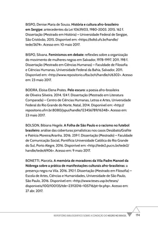 194
REPERTÓRIO BIBLIOGRÁFICO SOBRE A CONDIÇÃO DO NEGRO NO BRASIL
BISPO, Denise Maria de Souza. História e cultura afro-brasileiro
em Sergipe: antecedentes da Lei 10639/03, 1980-2003. 2015. 162 f.
Dissertação (Mestrado em História) – Universidade Federal de Sergipe,
São Cristóvão, 2015. Disponível em: <https://bdtd.ufs.br/handle/
tede/2674>. Acesso em: 10 maio 2017.
BISPO, Silvana. Feminismos em debate: reflexões sobre a organização
do movimento de mulheres negras em Salvador, 1978-1997. 2011. 198 f.
Dissertação (Mestrado em Ciências Humanas) – Faculdade de Filosofia
e Ciências Humanas, Universidade Federal da Bahia, Salvador, 2011.
Disponível em: <http://www.repositorio.ufba.br/ri/handle/ri/6302>. Acesso
em: 23 maio 2017.
BOEIRA, Eloisa Elena Prates. Pelo escuro: a poesia afro-brasileira
de Oliveira Silveira. 2014. 124 f. Dissertação (Mestrado em Literatura
Comparada) – Centro de Ciências Humanas, Letras e Artes, Universidade
Federal do Rio Grande do Norte, Natal, 2014. Disponível em: <http://
repositorio.ufrn.br:8080/jspui/handle/123456789/16348>. Acesso em:
23 maio 2017.
BOLSON, Bibiana Hegele. A Folha de São Paulo e o racismo no futebol
brasileiro: análise das coberturas jornalísticas nos casos Desábato/Grafite
e Patrícia Moreira/Aranha. 2016. 259 f. Dissertação (Mestrado) – Faculdade
de Comunicação Social, Pontifícia Universidade Católica do Rio Grande
do Sul, Porto Alegre, 2016. Disponível em: <http://tede2.pucrs.br/tede2/
handle/tede/6906>. Acesso em: 9 maio 2017.
BONETTI, Marcela. A memória de moradores da Vila Padre Manoel da
Nóbrega sobre a prática de manifestações culturais afro-brasileiras: a
presença negra na Vila. 2016. 292 f. Dissertação (Mestrado em Filosofia) –
Escola de Artes, Ciências e Humanidades, Universidade de São Paulo,
São Paulo, 2016. Disponível em: <http://www.teses.usp.br/teses/
disponiveis/100/100135/tde–23112016–105716/pt–br.php>. Acesso em:
27 abr. 2017.
 