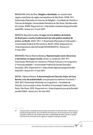 197
REPERTÓRIO BIBLIOGRÁFICO SOBRE A CONDIÇÃO DO NEGRO NO BRASIL
BRANCHINI, Diná da Silva. Religião e identidade: um estudo sobre
negros metodistas da região metropolitana de São Paulo. 2008. 211 f.
Dissertação (Mestrado em Ciências da Religião) – Faculdade de Filosofia e
Ciências da Religião, Universidade Metodista de São Paulo, São Bernardo
do Campo, 2008. Disponível em: <http://tede.metodista.br/jspui/handle/
tede/478>. Acesso em: 9 maio 2017.
BRANCO, Raynette Castelo. O negro no livro didático de história
do Brasil para o ensino fundamental II da rede pública estadual de
ensino, no Recife. 2005. 174 f., il. Dissertação (Mestrado em Educação) –
Universidade Federal de Pernambuco, Recife, 2005. Disponível em:
<http://repositorio.ufpe.br/handle/123456789/4714>. Acesso em:
11 maio 2017.
BRANDÃO, Marina Oliveira Barbosa. Representações sócio-discursivas
e identitárias no espaço escolar: etnias no con(texto). 2011. 97 f.
Dissertação (Mestrado em Literatura e Práticas Culturais e em Linguística
e Transculturalidade) – Universidade Federal da Grande Dourados,
Dourados, 2011. Disponível em: <https://tede.ufgd.edu.br/jspui/handle/
tede/210>. Acesso em: 9 maio 2017.
BRASIL, Fabiana Pastore. A discriminação em Clara dos Anjos, de Lima
Barreto, à luz da avaliatividade: uma perspectiva sistêmico-funcional.47
2012. 80 f. Dissertação (Mestrado em Linguística) – Faculdade de
Filosofia, Comunicação e Artes, Pontifícia Universidade Católica de São
Paulo, São Paulo, 2012. Disponível em: <https://sapientia.pucsp.br/handle/
handle/13584>. Acesso em: 26 maio 2017.
47 A autora enfoca “a questão da discriminação sociorracial” em Clara dos Anjos, “examinando as
escolhas lexicogramaticais” que Lima Barreto teria feito para “não só se posicionar em relação
à questão sociorracial, mas também para obter a solidariedade do leitor, criando um quadro
convincente da inconsciência dos negros em relação à sua própria servidão”.
 