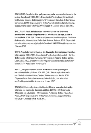 198
REPERTÓRIO BIBLIOGRÁFICO SOBRE A CONDIÇÃO DO NEGRO NO BRASIL
BRASILEIRO, Yara Brito. Um quilombo na mídia: um estudo discursivo da
revista Raça Brasil. 2003. 144 f. Dissertação (Mestrado em Linguística) –
Instituto de Estudos da Linguagem, Universidade Estadual de Campinas,
Campinas, 2003. Disponível em: <http://www.bibliotecadigital.unicamp.
br/document/?code=vtls000299328&opt=4>. Acesso em: 25 abr. 2017.
BRAZ, Eliana Peter. Processos de subjetivação de um professor
universitário interpelado pelas marcas identitárias de raça, classe e
sexualidade. 2013. 72 f. Dissertação (Mestrado em Educação) – Faculdade
de Educação, Universidade Federal de Pelotas, Pelotas, 2013. Disponível
em: <http://repositorio.ufpel.edu.br/handle/123456789/1643>. Acesso em:
26 maio 2017.
BRITO, Angela Ernestina Cardoso de. Educação de mestiços em famílias
inter-raciais. 2003. 137 f. Dissertação (Mestrado em Educação) – Centro
de Educação e Ciências Humanas, Universidade Federal de São Carlos,
São Carlos, 2003. Disponível em: <https://repositorio.ufscar.br/handle/
ufscar/2521>. Acesso em: 11 maio 2017.
BRITTO, Thays Oliveira de. Ações afirmativas: cotas para negros
nas universidades públicas. 2011. 126, [35] f. Dissertação (Mestrado
em Direito) – Universidade Católica de Pernambuco, Recife, 2011.
Disponível em: <http://www.unicap.br/tede//tde_busca/arquivo.
php?codArquivo=606>. Acesso em: 9 maio 2017.
BRUNELLI, Conceição Aparecida Garcia. Gênero, raça, discriminação:
o tom da cor na direção da escola pública. 2007. 244 f. Dissertação
(Mestrado em Educação) – Universidade Metodista de São Paulo, São
Paulo, 2007. Disponível em: <http://tede.metodista.br/jspui/handle/
tede/1054>. Acesso em: 8 maio 2017.
 