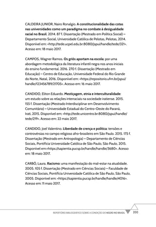 200
REPERTÓRIO BIBLIOGRÁFICO SOBRE A CONDIÇÃO DO NEGRO NO BRASIL
CALDEIRA JUNIOR, Nairo Ronalgio. A constitucionalidade das cotas
nas universidades como um paradigma no combate à desigualdade
racial no Brasil. 2014. 87 f. Dissertação (Mestrado em Política Social) –
Departamento Social, Universidade Católica de Pelotas, Pelotas, 2014.
Disponível em: <http://tede.ucpel.edu.br:8080/jspui/handle/tede/321>.
Acesso em: 18 maio 2017.
CAMPOS, Wagner Ramos. Os griôs aportam na escola: por uma
abordagem metodológica da literatura infantil negra nos anos iniciais
do ensino fundamental. 2016. 270 f. Dissertação (Mestrado em
Educação) – Centro de Educação, Universidade Federal do Rio Grande
do Norte, Natal, 2016. Disponível em: <https://repositorio.ufrn.br/jspui/
handle/123456789/21705>. Acesso em: 16 maio 2017.
CANDIDO, Eliton Eduardo. Mestiçagem, etnia e interculturalidade:
um estudo sobre as relações interraciais na sociedade iratiense. 2015.
155 f. Dissertação (Mestrado Interdisciplinar em Desenvolvimento
Comunitário) – Universidade Estadual do Centro-Oeste do Paraná,
Irati, 2015. Disponível em: <http://tede.unicentro.br:8080/jspui/handle/
tede/219>. Acesso em: 22 maio 2017.
CANDIDO, Joel Valentino. Liberdade de crença e política: tensões e
controvérsias no campo religioso afro-brasileiro em São Paulo. 2015. 175 f.
Dissertação (Mestrado em Antropologia) – Departamento de Ciências
Sociais, Pontifícia Universidade Católica de São Paulo, São Paulo, 2015.
Disponível em:<https://sapientia.pucsp.br/handle/handle/3680>. Acesso
em: 18 maio 2017.
CARBÓ, Laura. Racismo: uma manifestação do mal-estar na atualidade.
2005. 105 f. Dissertação (Mestrado em Ciências Sociais) – Faculdade de
Ciências Sociais, Pontifícia Universidade Católica de São Paulo, São Paulo,
2005. Disponível em: <https://sapientia.pucsp.br/handle/handle/4016>.
Acesso em: 11 maio 2017.
 
