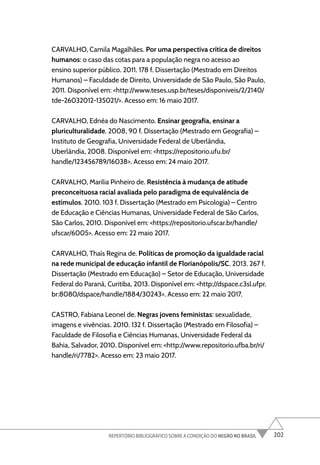 202
REPERTÓRIO BIBLIOGRÁFICO SOBRE A CONDIÇÃO DO NEGRO NO BRASIL
CARVALHO, Camila Magalhães. Por uma perspectiva crítica de direitos
humanos: o caso das cotas para a população negra no acesso ao
ensino superior público. 2011. 178 f. Dissertação (Mestrado em Direitos
Humanos) – Faculdade de Direito, Universidade de São Paulo, São Paulo,
2011. Disponível em: <http://www.teses.usp.br/teses/disponiveis/2/2140/
tde-26032012-135021/>. Acesso em: 16 maio 2017.
CARVALHO, Ednéa do Nascimento. Ensinar geografia, ensinar a
pluriculturalidade. 2008, 90 f. Dissertação (Mestrado em Geografia) –
Instituto de Geografia, Universidade Federal de Uberlândia,
Uberlândia, 2008. Disponível em: <https://repositorio.ufu.br/
handle/123456789/16038>. Acesso em: 24 maio 2017.
CARVALHO, Marilia Pinheiro de. Resistência à mudança de atitude
preconceituosa racial avaliada pelo paradigma de equivalência de
estímulos. 2010. 103 f. Dissertação (Mestrado em Psicologia) – Centro
de Educação e Ciências Humanas, Universidade Federal de São Carlos,
São Carlos, 2010. Disponível em: <https://repositorio.ufscar.br/handle/
ufscar/6005>. Acesso em: 22 maio 2017.
CARVALHO, Thaís Regina de. Políticas de promoção da igualdade racial
na rede municipal de educação infantil de Florianópolis/SC. 2013. 267 f.
Dissertação (Mestrado em Educação) – Setor de Educação, Universidade
Federal do Paraná, Curitiba, 2013. Disponível em: <http://dspace.c3sl.ufpr.
br:8080/dspace/handle/1884/30243>. Acesso em: 22 maio 2017.
CASTRO, Fabiana Leonel de. Negras jovens feministas: sexualidade,
imagens e vivências. 2010. 132 f. Dissertação (Mestrado em Filosofia) –
Faculdade de Filosofia e Ciências Humanas, Universidade Federal da
Bahia, Salvador, 2010. Disponível em: <http://www.repositorio.ufba.br/ri/
handle/ri/7782>. Acesso em: 23 maio 2017.
 