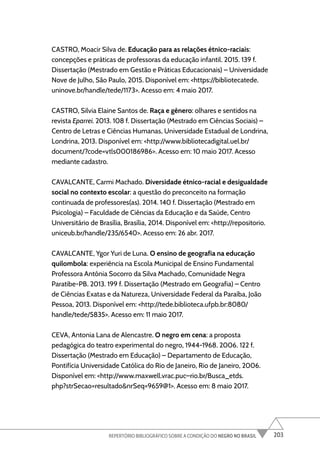 203
REPERTÓRIO BIBLIOGRÁFICO SOBRE A CONDIÇÃO DO NEGRO NO BRASIL
CASTRO, Moacir Silva de. Educação para as relações étnico-raciais:
concepções e práticas de professoras da educação infantil. 2015. 139 f.
Dissertação (Mestrado em Gestão e Práticas Educacionais) – Universidade
Nove de Julho, São Paulo, 2015. Disponível em: <https://bibliotecatede.
uninove.br/handle/tede/1173>. Acesso em: 4 maio 2017.
CASTRO, Silvia Elaine Santos de. Raça e gênero: olhares e sentidos na
revista Eparrei. 2013. 108 f. Dissertação (Mestrado em Ciências Sociais) –
Centro de Letras e Ciências Humanas, Universidade Estadual de Londrina,
Londrina, 2013. Disponível em: <http://www.bibliotecadigital.uel.br/
document/?code=vtls000186986>. Acesso em: 10 maio 2017. Acesso
mediante cadastro.
CAVALCANTE, Carmi Machado. Diversidade étnico-racial e desigualdade
social no contexto escolar: a questão do preconceito na formação
continuada de professores(as). 2014. 140 f. Dissertação (Mestrado em
Psicologia) – Faculdade de Ciências da Educação e da Saúde, Centro
Universitário de Brasília, Brasília, 2014. Disponível em: <http://repositorio.
uniceub.br/handle/235/6540>. Acesso em: 26 abr. 2017.
CAVALCANTE, Ygor Yuri de Luna. O ensino de geografia na educação
quilombola: experiência na Escola Municipal de Ensino Fundamental
Professora Antônia Socorro da Silva Machado, Comunidade Negra
Paratibe-PB. 2013. 199 f. Dissertação (Mestrado em Geografia) – Centro
de Ciências Exatas e da Natureza, Universidade Federal da Paraíba, João
Pessoa, 2013. Disponível em: <http://tede.biblioteca.ufpb.br:8080/
handle/tede/5835>. Acesso em: 11 maio 2017.
CEVA, Antonia Lana de Alencastre. O negro em cena: a proposta
pedagógica do teatro experimental do negro, 1944-1968. 2006. 122 f.
Dissertação (Mestrado em Educação) – Departamento de Educação,
Pontifícia Universidade Católica do Rio de Janeiro, Rio de Janeiro, 2006.
Disponível em: <http://www.maxwell.vrac.puc–rio.br/Busca_etds.
php?strSecao=resultado&nrSeq=9659@1>. Acesso em: 8 maio 2017.
 